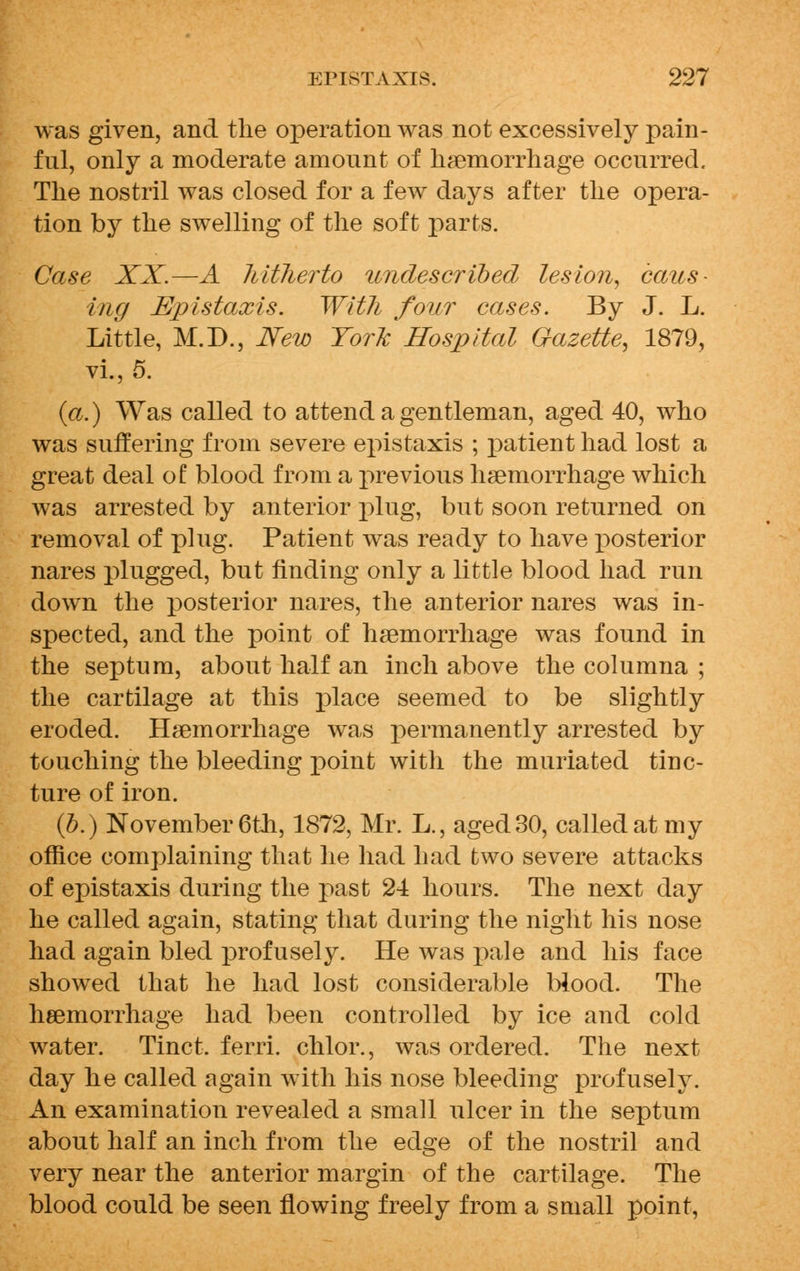 was given, and the operation was not excessively pain- ful, only a moderate amount of haemorrhage occurred. The nostril was closed for a few days after the opera- tion by the swelling of the soft parts. Case XX.—A hitherto undescribed lesion, caus- ing Epistaxis. With four cases. By J. L. Little, M.D., New York Hospital Gazette, 1879, vi., 5. (a.) Was called to attend a gentleman, aged 40, who was suffering from severe epistaxis ; patient had lost a great deal of blood from a previous haemorrhage which was arrested by anterior plug, but soon returned on removal of plug. Patient was ready to have j)osterior nares plugged, but finding only a little blood had run down the posterior nares, the anterior nares was in- spected, and the point of haemorrhage was found in the septum, about half an inch above the columna ; the cartilage at this place seemed to be slightly eroded. Haemorrhage was permanently arrested by touching the bleeding point with the muriated tinc- ture of iron. (b.) November 6th, 1872, Mr. L., aged 30, called at my office complaining that he had had two severe attacks of epistaxis during the past 24 hours. The next day he called again, stating that during the night his nose had again bled profusely. He was pale and his face showed that he had lost considerable blood. The haemorrhage had been controlled by ice and cold water. Tinct. ferri. chlor., was ordered. The next day he called again with his nose bleeding profusely. An examination revealed a small ulcer in the septum about half an inch from the edge of the nostril and very near the anterior margin of the cartilage. The blood could be seen flowing freely from a small point,