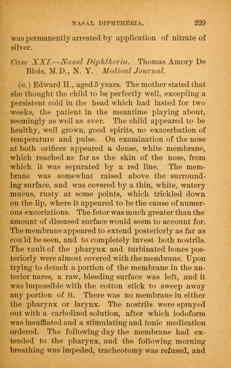 was permanently arrested by application of nitrate of silver. Case XXI.—Nasal Diplitlieria. Thomas Amory De Blois, M.D., N. Y. Medical Journal. {a.) Edward H., aged 5 years. The mother stated that she thought the child to be perfectly well, excepting a persistent cold in the head which had lasted for two weeks, the patient in the meantime playing about, seemingly as well as ever. The child appeared to be healthy, well grown, good spirits, no exacerbation of temperature and pulse. On examination of the nose at both orifices appeared a dense, white membrane, which reached as far as the skin of the nose, from which it was separated by a red line. The mem- brane was somewhat raised above the surround- ing surface, and was covered by a thin, white, watery mucus, rusty at some points, which trickled down on the lip, where it appeared to be the cause of numer- ous excoriations. The fetor was much greater than the amount of diseased surface would seem to account for. The membrane appeared to extend posteriorly as far as could be seen, and to completely invest both nostrils. The vault of the pharynx and turbinated bones pos- teriorly were almost covered with the membrane. Upon trying to detach a portion of the membrane in the an- terior nares, a raw, bleeding surface was left, and it was impossible with the cotton stick to sweep away any portion of it. There was no membrane in either the pharynx or larynx. The nostrils were sprayed out with a carbolized solution, after which iodoform was insufflated and a stimulating and tonic medication ordered. The following day the membrane had ex- tended to the pharynx, and the following morning breathing was impeded, tracheotomy was refused, and