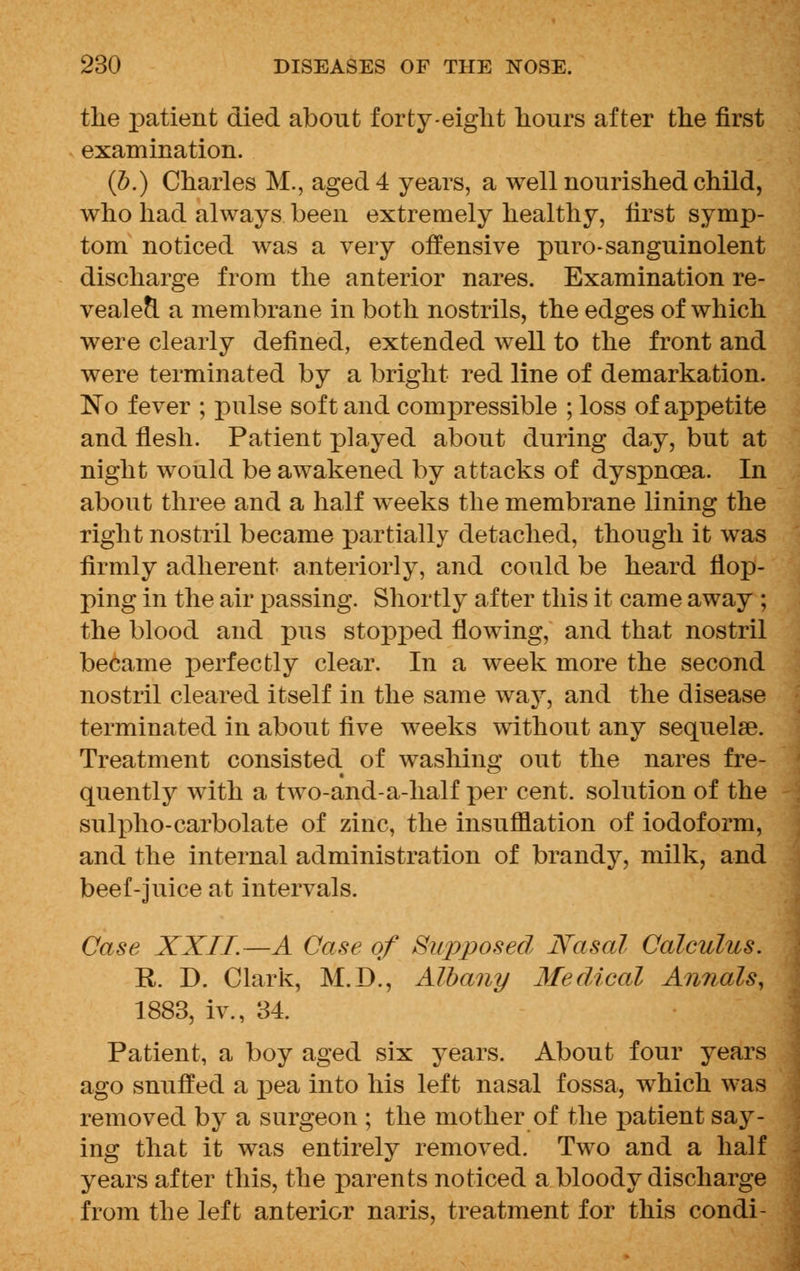 the patient died about forty-eight hours after the first examination. (b.) Charles M., aged 4 years, a well nourished child, who had always been extremely healthy, first symp- tom noticed was a very offensive puro-sanguinolent discharge from the anterior nares. Examination re- vealed a membrane in both nostrils, the edges of which were clearly defined, extended well to the front and were terminated by a bright red line of demarkation. No fever ; pulse soft and compressible ; loss of appetite and flesh. Patient played about during day, but at night would be awakened by attacks of dyspnoea. In about three and a half weeks the membrane lining the right nostril became partially detached, though it was firmly adherent anteriorly, and could be heard flop- ping in the air passing. Shortly after this it came away ; the blood and pus stopped flowing, and that nostril became perfectly clear. In a week more the second nostril cleared itself in the same way, and the disease terminated in about five weeks without any sequelae. Treatment consisted of washing out the nares fre- quently with a two-and-a-half per cent, solution of the sulpho-carbolate of zinc, the insufflation of iodoform, and the internal administration of brandy, milk, and beef-juice at intervals. Case XXII.—A Case of Supposed Nasal Calculus. R. D. Clark, M.D., Albany Medical Annals, 1883, iv., 34. Patient, a boy aged six years. About four years ago snuffed a pea into his left nasal fossa, which was removed by a surgeon ; the mother of the patient say- ing that it was entirely removed. Two and a half years after this, the parents noticed a bloody discharge from the left anterior naris, treatment for this condi-