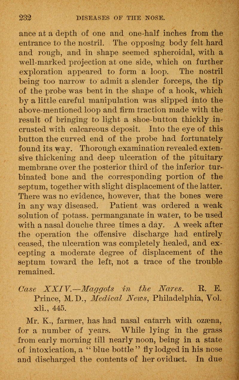 ance at a depth of one and one-half inches from the entrance to the nostril. The opposing body felt hard and rough, and in shape seemed spheroidal, with a well-marked projection at one side, which on further exploration appeared to form a loop. The nostril being too narrow to admit a slender forceps, the tip of the probe was bent in the shape of a hook, which by a little careful manipulation was slipped into the above-mentioned loop and firm traction made with the result of bringing to light a shoe-button thickly in- crusted with calcareous deposit. Into the eye of this button the curved end of the probe had fortunately found its way. Thorough examination revealed exten- sive thickening and deep ulceration of the pituitary membrane over the posterior third of the inferior tur- binated bone and the corresponding portion of the septum, together with slight displacement of the latter. There was no evidence, however, that the bones were in any way diseased. Patient was ordered a weak solution of potass, permanganate in water, to be used with a nasal douche three times a day. A week after the operation the offensive discharge had entirely ceased, the ulceration was completely healed, and ex- cepting a moderate degree of displacement of the septum toward the left, not a trace of the trouble remained. Case XXIV.—Maggots in the Nares. R. E. Prince, M.D., Medical News, Philadelphia, Yol. xli., 445. Mr. K., farmer, has had nasal catarrh with ozsena, for a number of years. While lying in the grass from early morning till nearly noon, being in a state of intoxication, a  blue bottle fly lodged in his nose and discharged the contents of her oviduct. In due