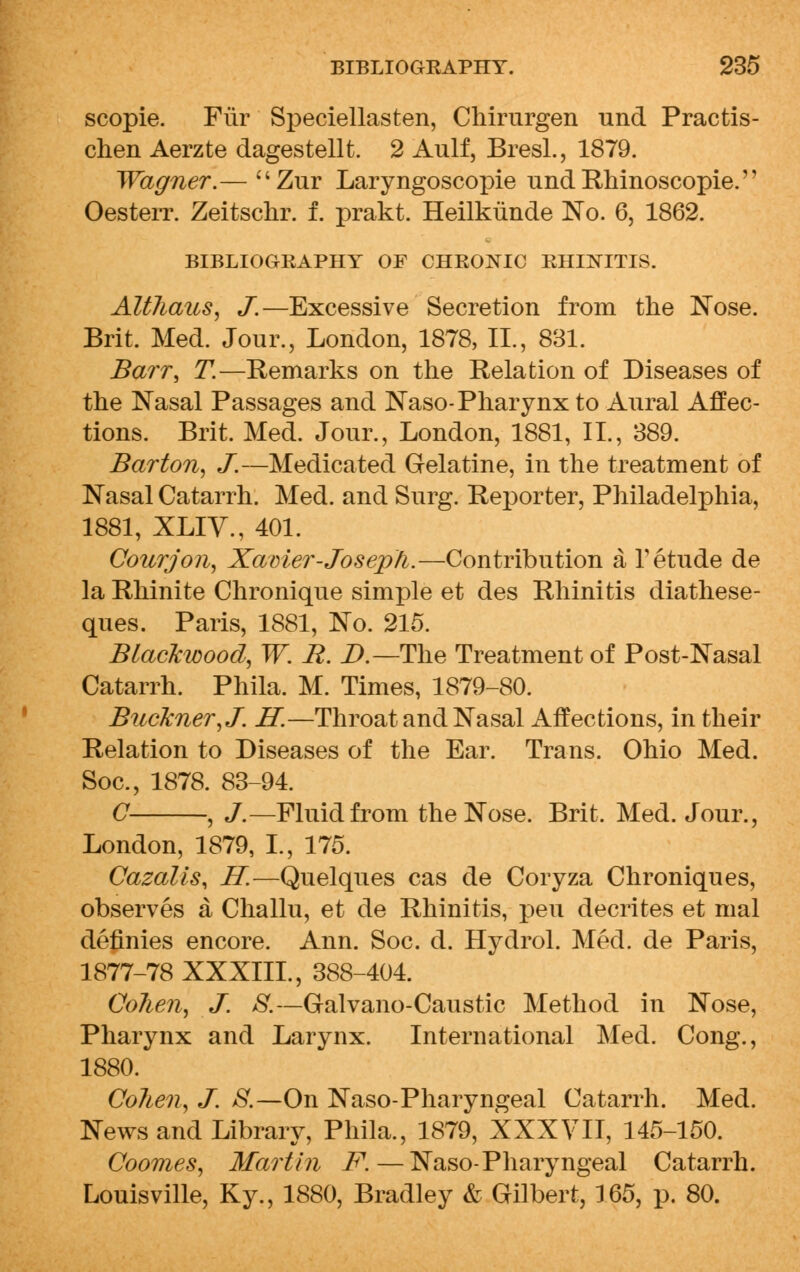 scopie. Fur Speciellasten, Chirurgen und Practis- chen Aerzte dagestellt. 2 Aulf, Bresl., 1879. Wagner.— Zur Laryngoscopie undRhinoscopie. Oesterr. Zeitschr. f. prakt. Heilkiiiide No. 6, 1862. BIBLIOGRAPHY OF CHRONIC RHINITIS. Altliaus, J.—Excessive Secretion from the Nose. Brit. Med. Jour., London, 1878, II., 881. Barr, T.—Remarks on the Relation of Diseases of the Nasal Passages and Naso-Pharynx to Aural Affec- tions. Brit. Med. Jour., London, 1881, II., 389. Barton, J.—Medicated Gelatine, in the treatment of Nasal Catarrh. Med. and Surg. Reporter, Philadelphia, 1881, XLIV., 401. Courjon, Xavier-Joseph.—Contribution a T etude de la Rhinite Chronique simple et des Rhinitis diathese- ques. Paris, 1881, No. 215. Blackwood, W. R. D.—The Treatment of Post-Nasal Catarrh. Phila. M. Times, 1879-80. Buckner,J. H.—Throat and Nasal Affections, in their Relation to Diseases of the Ear. Trans. Ohio Med. Soc, 1878. 83-94. C , J.—Fluidfrom the Nose. Brit. Med. Jour., London, 1879, 1, 175. Cazalis, H.—Quelques cas de Coryza Chroniques, observes a Challu, et de Rhinitis, pen decrites et mal definies encore. Ann. Soc. d. Hydrol. Med. de Paris, 1877-78 XXXIII., 388-404. Colien, J. 8.—Galvano-Caustic Method in Nose, Pharynx and Larynx. International Med. Cong., 1880. Colien, J. S.—On Naso-Pharyngeal Catarrh. Med. News and Library, Phila., 1879, XXXVII, 145-150. Coomes, Martin F. — Naso-Pharyngeal Catarrh. Louisville, Ky., 1880, Bradley & Gilbert, 165, p. 80.