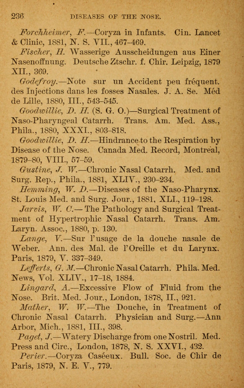 Forclilieimer, F.—Coryza in Infants. Cin. Lancet & Clinic, 1881, N. S. VII., 467-469. Fischer\ H. Wasserige Ausscheidungen aus Einer Nasenoffnung. Deutsche Ztschr. f. Chir. Leipzig, 1879 XII., 369. Godefroy.—Note snr un Accident peu frequent, des Injections dans les fosses Nasales. J. A. Se. Med de Lille, 1880, III., 543-545. Goodwillie, D. IT. (S. G. 0.)—Surgical Treatment of Naso-Pharyngeal Catarrh. Trans. Am. Med. Ass., Phila., 1880, XXXI., 803-818. GoodwilUe, D. H.—Hindrance to the Respiration by Disease of the Nose. Canada Med. Record, Montreal, 1879-80, VIIL, 57-59. Gustine, J. W.—Chronic Nasal Catarrh. Med. and Surg. Rep., Phila., 1881, XLIV., 230-234. Hemming, W. D.—Diseases of the Naso-Pharynx. St. Louis Med. and Surg. Jour., 1881, XLL, 119-128. Jarvis, W. C.— The Pathology and Surgical Treat- ment of Hypertrophic Nasal Catarrh. Trans. Am. Laryn. Assoc, 1880, p. 130. Lange, V.—Sur 1'usage de la douche nasale de Weber. Ann. des Mai. de T Oreille et du Larynx. Paris, 1879, V. 337-349. Lefferts, G. M.—Chronic Nasal Catarrh. Phila. Med. News, Vol. XLIV., 17-18, 1884. Lingard, A.—Excessive Flow of Fluid from the Nose. Brit, Med. Jour., London, 1878, II., 921. Matlier, W. W.—The Douche, in Treatment of Chronic Nasal Catarrh. Physician and Surg.—Ann Arbor, Mich., 1881, III., 398. Paget, J.—Watery Discharge from one Nostril. Med. Press and Circ, London, 1878, N. S. XXVI., 432. Perier.—Coryza Caseeux. Bull. Soc. de Chir de Paris, 1879, N. E. V., 779.