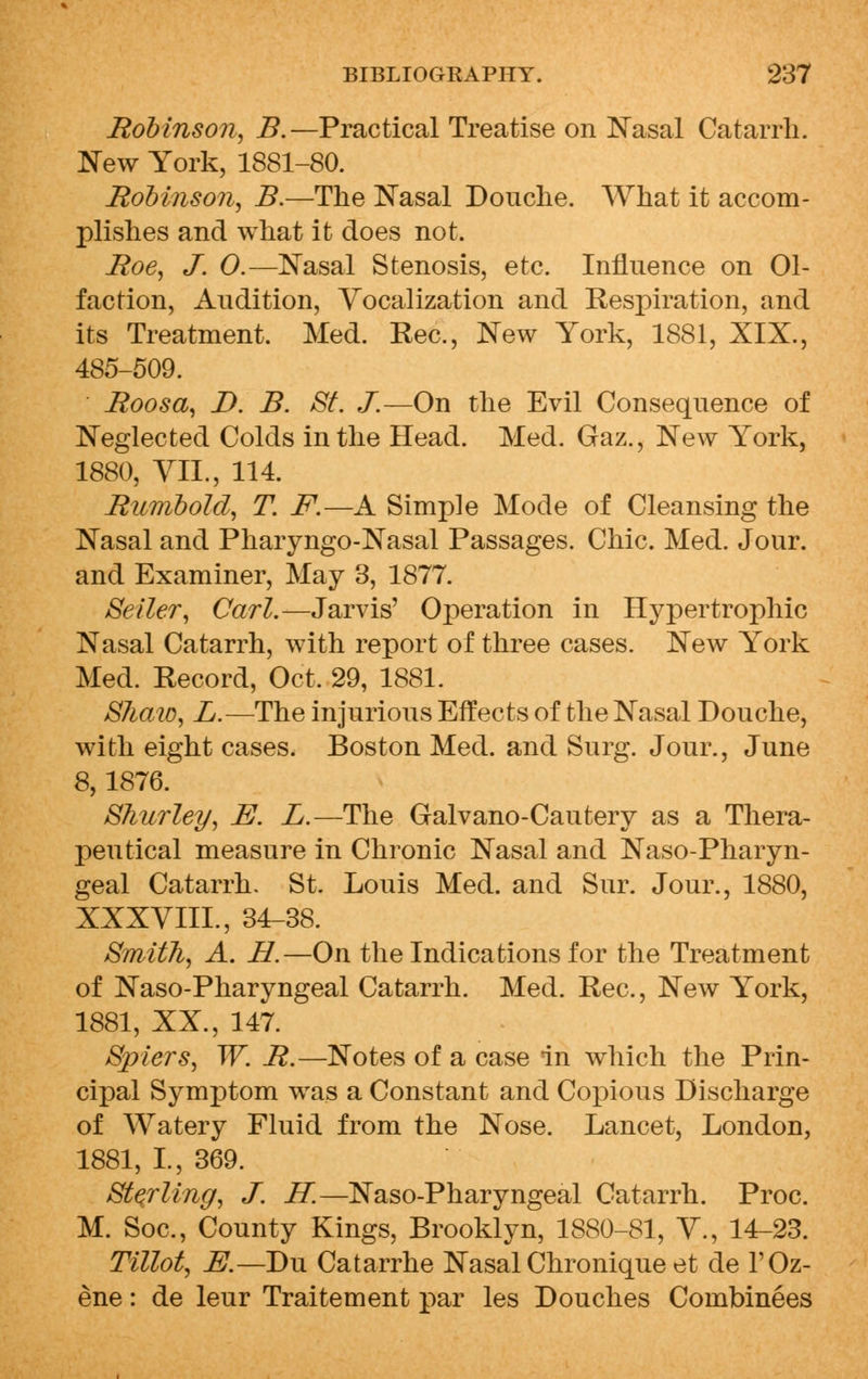 Robinson, i?.—Practical Treatise on Nasal Catarrh. New York, 1881-80. Robinson, B.—The Nasal Douche. What it accom- plishes and what it does not. Roe, J. 0.—Nasal Stenosis, etc. Influence on Ol- faction, Audition, Vocalization and Respiration, and its Treatment. Med. Rec, New York, 1881, XIX., 485-509. Roosa, D. B. St. J.—On the Evil Consequence of Neglected Colds in the Head. Med. Gaz., New York, 1880, VII., 114. Rumbold, T. F.—A Simple Mode of Cleansing the Nasal and Pharyngo-Nasal Passages. Chic. Med. Jour, and Examiner, May 3, 1877. Seller, Carl.— Jarvis' Operation in Hypertrophic Nasal Catarrh, with report of three cases. New York Med. Record, Oct, 29, 1881. SJiaw, L.—The injurious Effects of the Nasal Douche, with eight cases. Boston Med. and Surg. Jour., June 8,1876. Shurley, E. L.—The Galvano-Cautery as a Thera- peutical measure in Chronic Nasal and Nasopharyn- geal Catarrh. St. Louis Med. and Sur. Jour., 1880, XXXVIII., 34-38. Smith, A. H.—On the Indications for the Treatment of Naso-Pharyngeal Catarrh. Med. Rec, New York, 1881, XX., 147. Spiers, W. R.—Notes of a case in which the Prin- cipal Symptom was a Constant and Copious Discharge of Watery Fluid from the Nose. Lancet, London, 1881, L, 369. Sterling, J. IT.—Naso-Pharyngeal Catarrh. Proc. M. Soc, County Kings, Brooklyn, 1880-81, V., 14-23. Tillot, E.—Du Catarrhe Nasal Chronique et de l'Oz- ene: de leur Traitement par les Douches Combinees