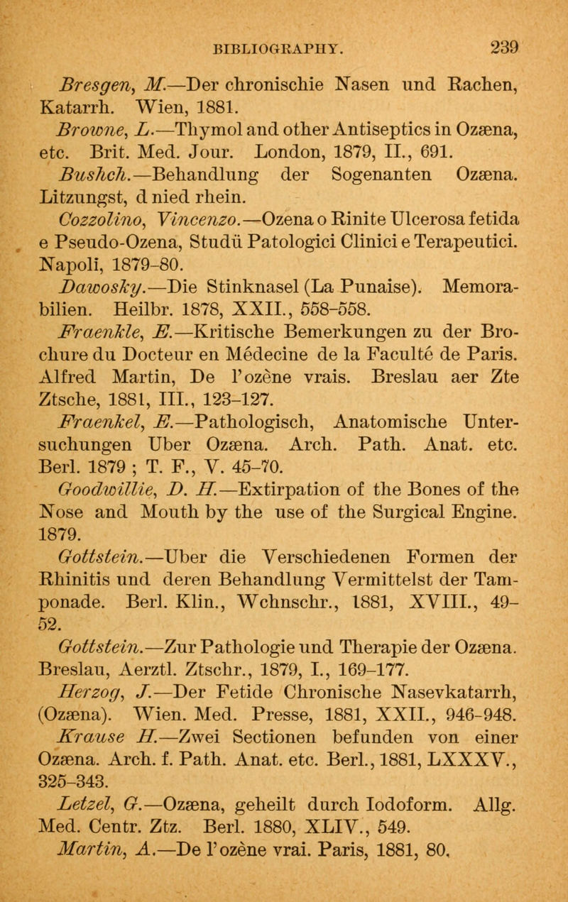 Bresgen, M.—Der chronischie Nasen und Rachen, Katarrh. Wien, 1881. Browne, L.—Thymol and other Antiseptics in Ozsena, etc. Brit. Med. Jour. London, 1879, II., 691. Buslich.—Behandlung der Sogenanten Ozsena. Litzungst, d nied rhein. Cozzolino, Vincenzo. —Ozena o Rinite Ulcerosa fetida e Pseudo-Ozena, Studii Patologici Clinici e Terapeutici. Napoli, 1879-80. DawosJcy.—Die Stinknasel (La Punaise). Memora- bilien. Heilbr. 1878, XXII., 558-558. Fraenlcle, E.—Kritische Bemerkungen zu der Bro- chure du Docteur en Medecine de la Faculte de Paris. Alfred Martin, De l'ozene vrais. Breslau aer Zte Ztsche, 1881, III., 123-127. Fraenkel, E.—Pathologisch, Anatomische Unter- suchungen Uber Ozsena. Arch. Path. Anat. etc. Berl. 1879 ; T. F., V. 45-70. Goodwillie, D. IT.—Extirpation of the Bones of the Nose and Mouth by the use of the Surgical Engine. 1879. Gottstein.—Uber die Verschiedenen Formen der Rhinitis und deren Behandlung Yermittelst der Tam- ponade. Berl. Klin., Wchnschr., 1881, XVIII., 49- 52. Gottstein.—Zur Pathologie und Therapie der Ozsena. Breslau, Aerztl. Ztschr., 1879, I., 169-177. Herzog, J.—Der Fetide Chronische Nasevkatarrh, (Ozsena). Wien. Med. Presse, 1881, XXII., 946-948. Krause H.—Zwei Sectionen befunden von einer Ozsena. Arch. f. Path. Anat. etc. Berl., 1881, LXXXV., 325-343. Letzel, G.—Ozsena, geheilt durch Iodoform. Allg. Med. Centr. Ztz. Berl. 1880, XLIV., 549. Martin, A,— De l'ozene vrai. Paris, 1881, 80,