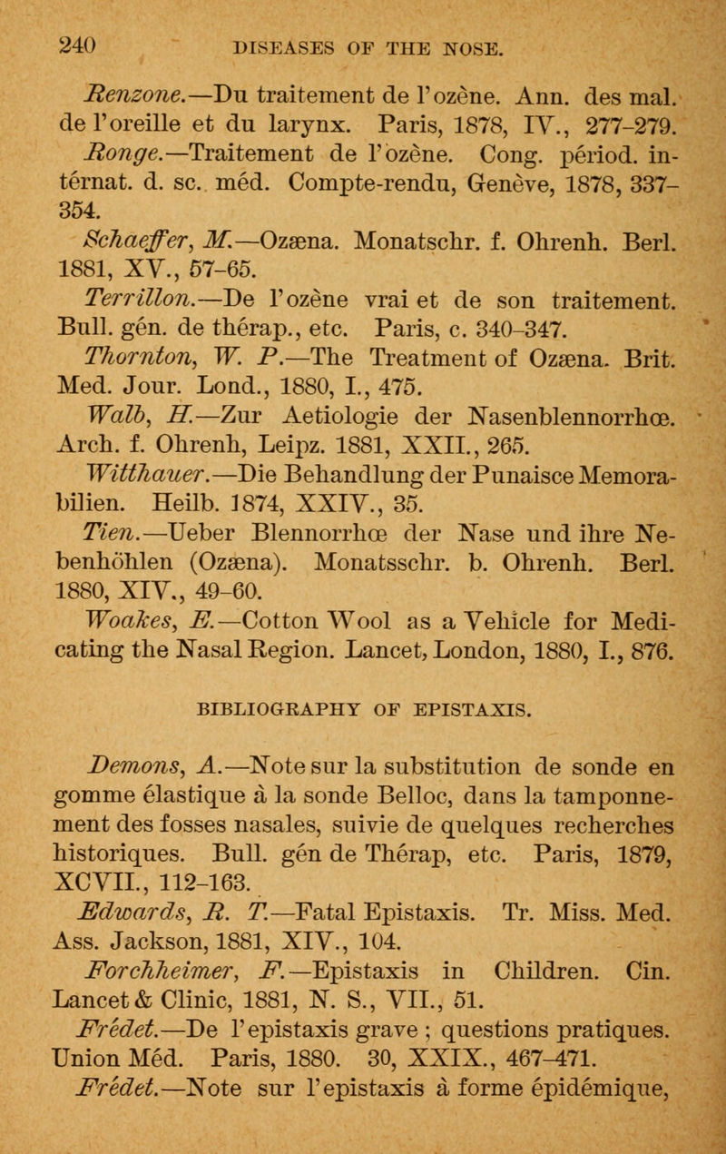 Renzone.—Du traitement de l'ozene. Ann. des mal. del'oreille et du larynx. Paris, 1878, IV., 277-279. Ronge.— Traitement de l'ozene. Cong, period, in- ternal d. sc. med. Compte-rendu, Geneve, 1878, 337- 354. ScMeffer, M.~Ozsena. Monatschr. f. Ohrenh. Berl. 1881, XV., 57-65. Terrillon.—De l'ozene vrai et de son traitement. Bull. gen. de therap., etc. Paris, c. 340-347. Thornton, W. P.—The Treatment of Ozsena. Brit. Med. Jour. Lond., 1880, I., 475. Walb, H.—Zur Aetiologie der Nasenblennorrhce. Arch. f. Ohrenh, Leipz. 1881, XXII., 265. WiUhauer.—Die Behandlung der Punaisce Memora- bilien. Heilb. 1874, XXIV., 35. Tien.—Ueber Blennorrhea der Nase und ihre Ne- benhohlen (Ozsena). Monatsschr. b. Ohrenh. Berl. 1880, XIV., 49-60. Woakes, i£—Cotton Wool as a Vehicle for Medi- cating the Nasal Region. Lancet, London, 1880, L, 876. BIBLIOGRAPHY OF EPISTAXIS. Demons, A.—Note sur la substitution de sonde en gomme elastique a la sonde Belloc, dans la tamponne- ment des fosses nasales, suivie de quelques recherches historiques. Bull, gen de Therap, etc. Paris, 1879, XCVIL, 112-163. Edwards, R. T.—Fatal Epistaxis. Tr. Miss. Med. Ass. Jackson, 1881, XIV., 104. Forchheimer, F.—Epistaxis in Children. Cin. Lancet & Clinic, 1881, N. S., VII., 51. Fredet.—De 1' epistaxis grave ; questions pratiques. Union Med. Paris, 1880. 30, XXIX., 467-471. Fredet.—Note sur 1'epistaxis a forme epidemique,