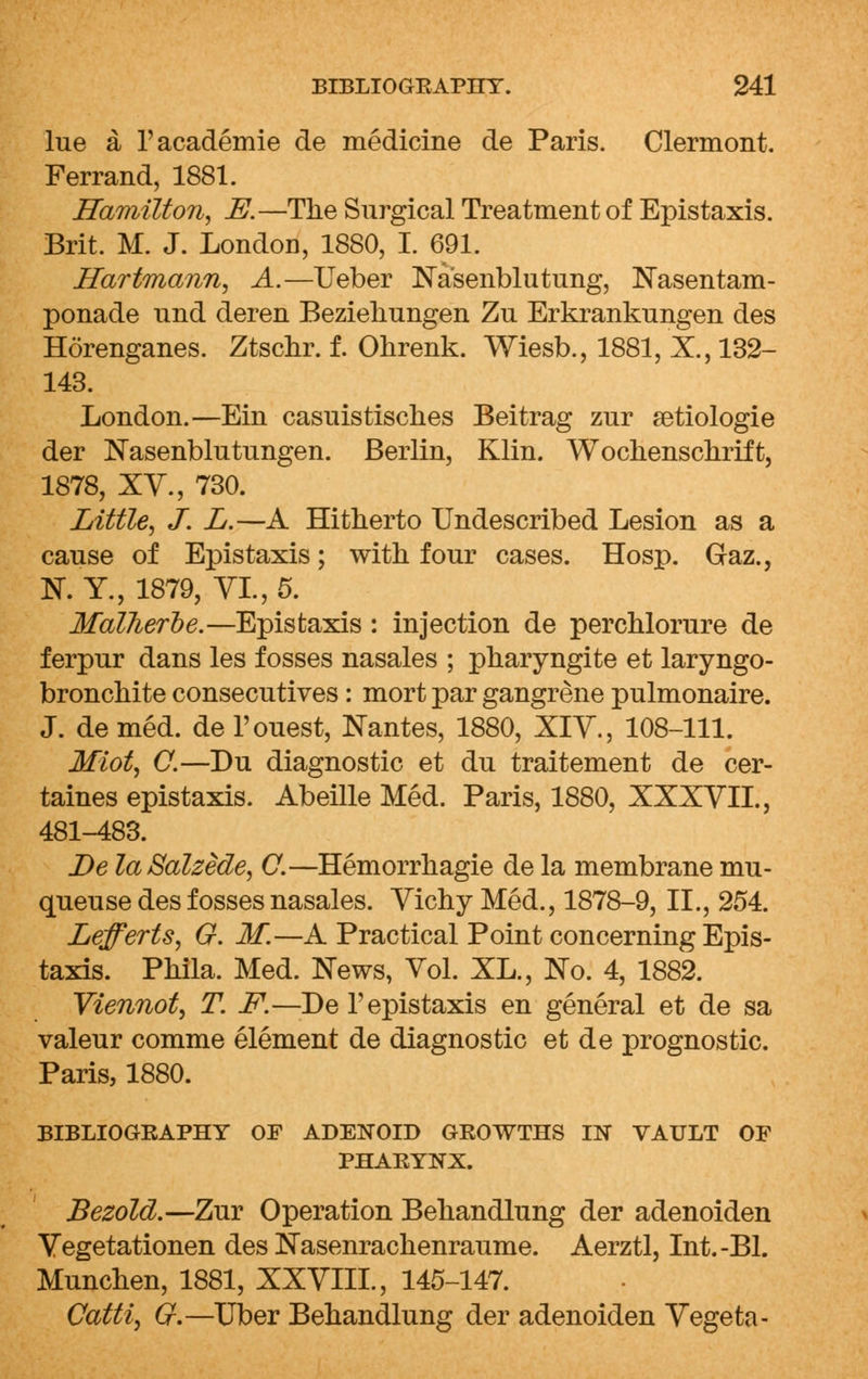 lue a l'academie de medicine de Paris. Clermont. Ferrand, 1881. Hamilton, E.—The Surgical Treatment of Epistaxis. Brit. M. J. London, 1880, I. 691. Hartmann, A.—Ueber Na'senblutung, Nasentam- ponade nnd deren Beziehungen Zu Erkranknngen des Horenganes. Ztschr. f. Ohrenk. Wiesb., 1881, X., 132- 143. London.—Ein casuistisches Beitrag zur setiologie der Nasenblutungen. Berlin, Klin. Wochenschrift, 1878, XV., 730. Little, J. L.—A Hitherto Undescribed Lesion as a cause of Epistaxis; with four cases. Hosp. Gaz., N. Y., 1879, VI., 5. Malheroe.—Epistaxis : injection de perchlorure de ferpur dans les fosses nasales ; pharyngite et laryngo- bronchite consecutives: mort par gangrene pulmonaire. J. de med. de l'ouest, Nantes, 1880, XIV., 108-111. Miot, O.—Du diagnostic et du traitement de cer- taines epistaxis. Abeille Med. Paris, 1880, XXXVII., 481-483. De laSalzede, C.—Hemorrhagie de la membrane mu- queuse des fosses nasales. Vichy Med., 1878-9, II., 254. Lefferts, G. M.—A Practical Point concerning Epis- taxis. Phila. Med. News, Vol. XL., No. 4, 1882. Viennot, T. F.—Del'epistaxis en general et de sa valeur comme element de diagnostic et de prognostic. Paris, 1880. BIBLIOGEAPHY OF ADENOID GROWTHS IN VAULT OF PHARYNX. Bezold.—Zur Operation Behandlung der adenoiden Vegetationen des Nasenrachenraume. Aerztl, Int.-Bl. Munchen, 1881, XXVIII., 145-147. Catti, Gf.—Uber Behandlung der adenoiden Vegeta-