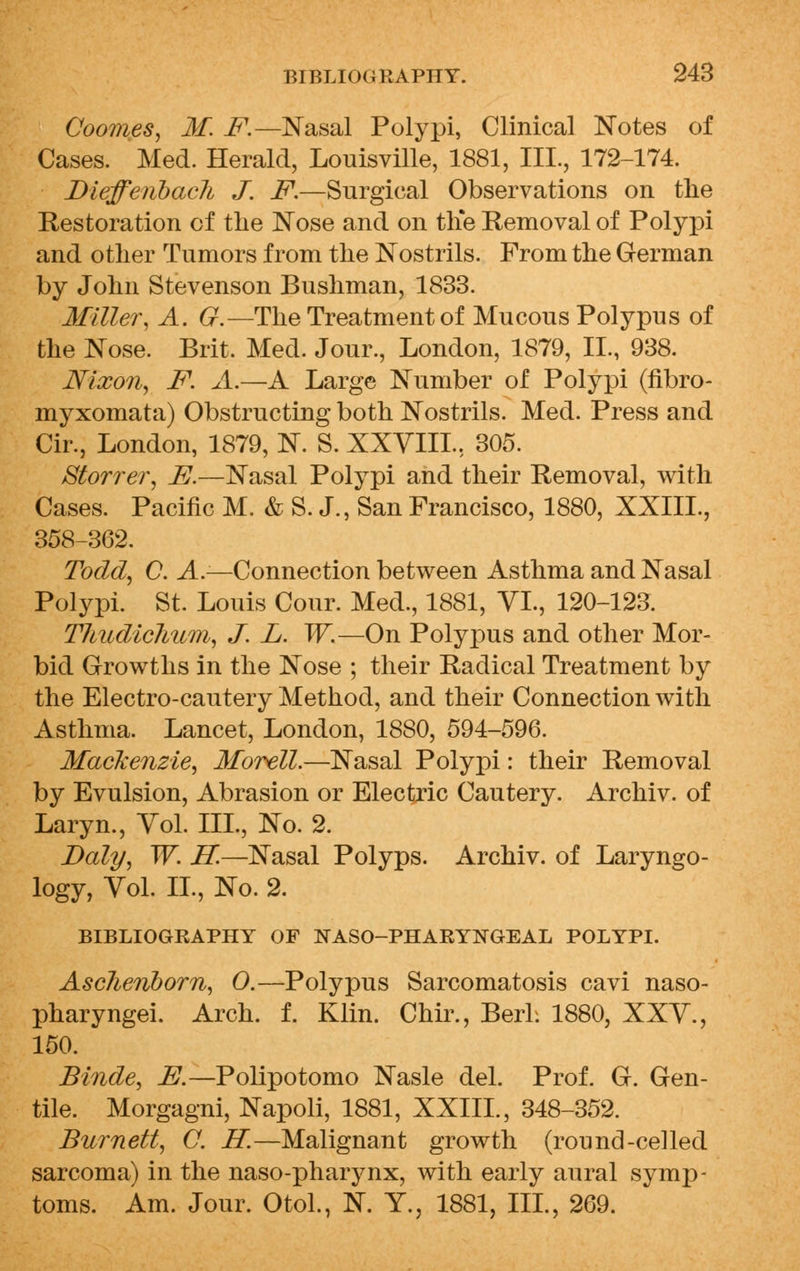 Coomes, M. F.—Nasal Polypi, Clinical Notes of Cases. Med. Herald, Louisville, 1881, III., 172-174. Diefferibacli J. F.—Surgical Observations on the Restoration of the Nose and on the Removal of Polypi and other Tumors from the Nostrils. From the German by John Stevenson Bushman, 1833. Miller, A. G.—The Treatment of Mucous Polypus of the Nose. Brit. Med. Jour., London, 1879, II., 938. Nixon, F. A.—A Large Number of Polypi (fibro- myxomata) Obstructing both Nostrils. Med. Press and Cir., London, 1879, N. S. XXVIII., 305. Storrer, E.—Nasal Polypi and their Removal, with Cases. Pacific M. & S. J., San Francisco, 1880, XXIIL, 358-362. Todd, C. A.—Connection between Asthma and Nasal Polypi. St. Louis Cour. Med., 1881, VI., 120-123. Thudichum, J. L. W.—On Polypus and other Mor- bid Growths in the Nose ; their Radical Treatment by the Electro-cautery Method, and their Connection with Asthma. Lancet, London, 1880, 594-596. Mackenzie, Morell.—Nasal Polypi: their Removal by Evulsion, Abrasion or Electric Cautery. Archiv. of Laryn., Vol. III., No. 2. Daly, W. IT.—Nasal Polyps. Archiv. of Laryngo- logy, Vol. II., No. 2. BIBLIOGRAPHY OF NASO-PHARYNGEAL POLYPI. AscJieriborn, 0.—Polypus Sarcomatosis cavi naso- pharyngei. Arch. f. Klin. Chir., BerL 1880, XXV., 150. Binde, E.—Polipotomo Nasle del. Prof. G. Gen- tile. Morgagni, Napoli, 1881, XXIIL, 348-352. Burnett, C. H.—Malignant growth (round-celled sarcoma) in the naso-pharynx, with early aural symp- toms. Am. Jour. Otol., N. Y., 1881, III., 269.