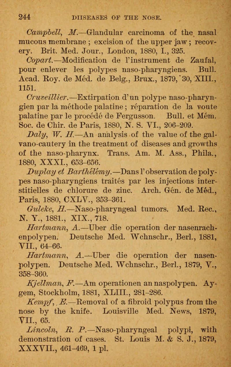 Campbell, M.—Glandular carcinoma of the nasal mucous membrane ; excision of the upper jaw; recov- ery. Brit. Med. Jour., London, 1880, I., 325. Copart.—Modification de 1'instrument de Zaufal, pour enlever les polypes naso-pharyngiens. Bull. Acad. Eoy. de Med. de Belg., Brux., 1879,' 30, XIII., 1151. Cruveillier.—Extirpation d'un polype naso-pharyn- gien par la methode palatine; reparation de la voute palatine par le procede de Fergusson, Bull, et Mem. Soc. de Chir. de Paris, 1880, N. S. VI., 206-209. Daly, W. H,—An analysis of the value of the gal- vano-cautery in the treatment of diseases and growths of the naso-pharynx. Trans. Am. M. Ass., Phila., 1880, XXXI., 653-656. Duplay et Bartlielemy.—Dans 1'observation de poly- pes naso-pharyngiens traites par les injections inter- stitielles de chlorure de zinc. Arch. Gen. de Med., Paris, 1880, CXLV., 353-361. Guleke, H.—Naso-pharyngeal tumors. Med. Rec., S. Y., 1881., XIX., 718.  Hartmann, A.—Uber die operation der nasenrach- enpolypen. Deutsche Med. Wchnschr., Berl., 1881, VII., 64-66. Hartmann, A. —-Uber die operation der nasen- polypen. Deutsche Med. Wchnschr., Berl., 1879, V., 358-360. Kjellman, F.—Am operationen an naspolypen. Ay- gem, Stockholm, 1881, XLIIL, 281-286. Kempf,. E.—Removal of a fibroid polypus from the nose by the knife. Louisville Med. News, 1879, VII., 65. Lincoln, R. P.—Naso-pharyngeal polypi, with demonstration of cases. St. Louis M. & S. J., 1879, XXXVIL, 461-469, 1 pi.