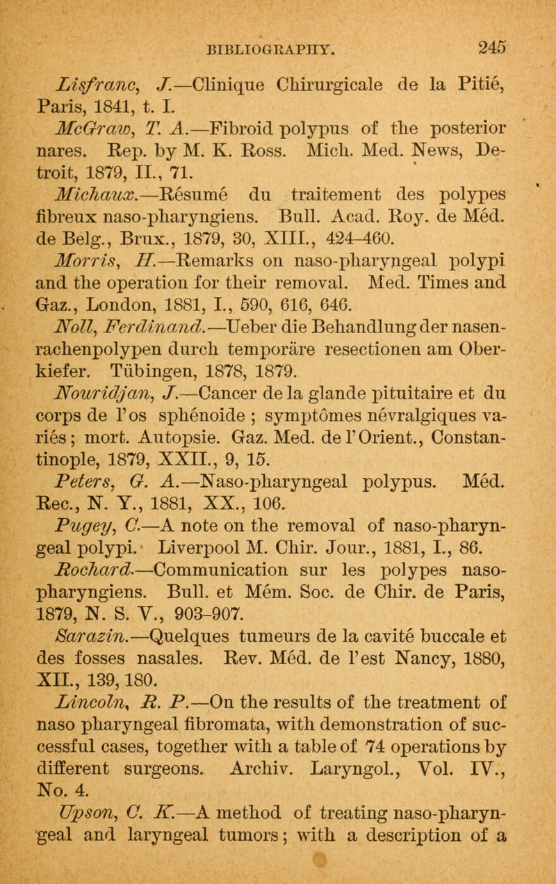 Lisfranc, J.—Clinique Chirurgicale de la Pitie, Paris, 1841, t. I. McGraw, T. A.—Fibroid polypus of the posterior nares. Rep. by M. K. Ross. Midi. Med. News, De- troit, 1879, II., 71. Michaux.—Resume du traitement des polypes fibreux naso-pharyngiens. Bull. Acad. Roy. de Med. de Belg., Brux., 1879, 30, XIII., 424-460. Morris, H.—Remarks on naso-pharyngeal polypi and the operation for their removal. Med. Times and Gaz., London, 1881, L, 590, 616, 646. Noll, Ferdinand.—Ueber die Behandlung der nasen- rachenpolypen durch temporare resectionen am Ober- kiefer. Tubingen, 1878, 1879. Nouridjan, J.—Cancer de la glande pituitaire et du corps de l'os sphenoide ; symptomes nevralgiques va- ries; mort. Autopsie. Gaz. Med. del'Orient., Constan- tinople, 1879, XXII., 9, 15. Peters, G. A.—Naso-pharyngeal polypus. Med. Rec, N. Y., 1881, XX., 106. Pugey, C.—A note on the removal of naso-pharyn- geal polypi. Liverpool M. Chir. Jour., 1881, I., 86. Bochard.—Communication sur les polypes naso- pharyngiens. Bull, et Mem. Soc. de Chir. de Paris, 1879, N. S. V., 903-907. Sarazin.—Quelques tumeurs de la cavite buccale et des fosses nasales. Rev. Med. de l'est Nancy, 1880, XII., 139,180. Lincoln* E. P.—On the results of the treatment of naso pharyngeal fibromata, with demonstration of suc- cessful cases, together with a table of 74 operations by different surgeons. Archiv. Laryngol., Vol. IV., No. 4. Upson, O. K.—A method of treating naso-pharyn- geal and laryngeal tumors; with a description of a