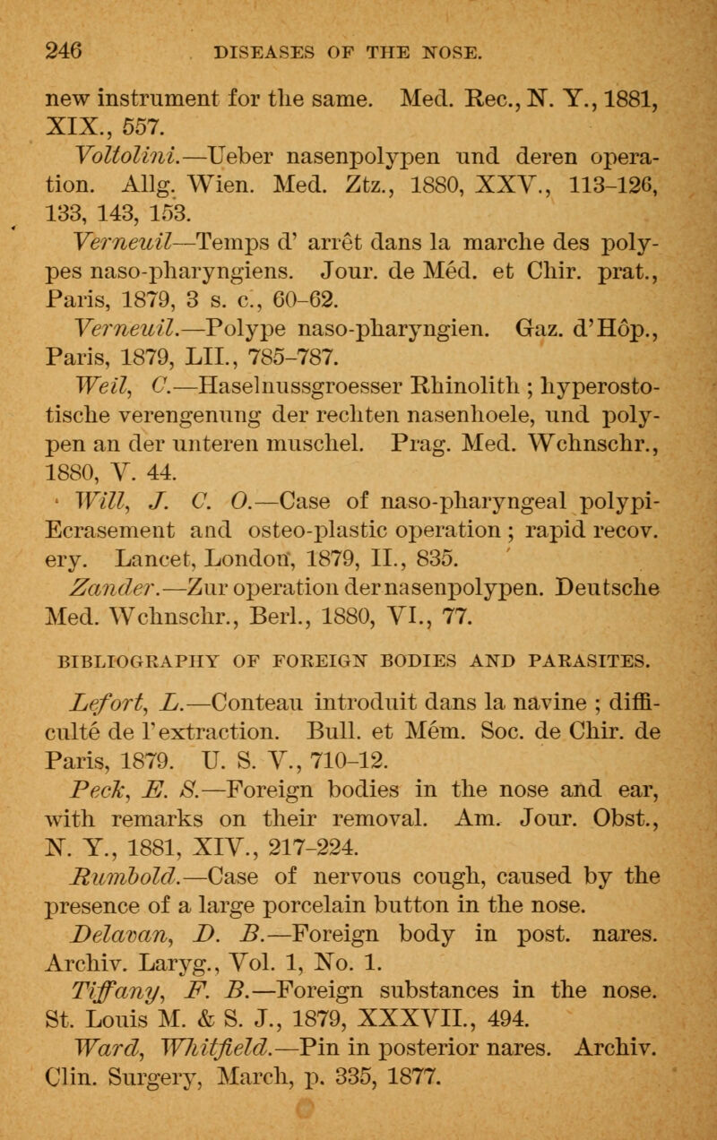 new instrument for tlie same. Med. Rec, N. Y., 1881, XIX., 557. Voltolini.—Ueber nasenpolypen und deren opera- tion. Allg. Wien. Med. Ztz., 1880, XXV., 113-12G, 133, 143, 153. Verneuil—Temps d' arret dans la marche des poly- pes naso-pharyngiens. Jour, de Med. et Cliir. prat., Paris, 1879, 3 s. c, 60-62. Verneuil.—Polype naso-pharyngien. Gaz. d'Hop., Paris, 1879, LIL, 785-787. Weil, C.—Haselnussgroesser Rhinolith ; liyperosto- tische verengenung der recliten nasenlioele, und poly- pen an der unteren muscliel. Prag. Med. Wchnschr., 1880, V. 44. Will, J. C. 0.—Case of naso-pharyngeal polypi - Ecrasement and osteo-plastic operation ; rapid recov. ery. Lancet, London, 1879, II., 835. Zander.—Zur operation der nasenpolypen. Deutsche Med. Wchnschr., Berl., 1880, VI., 77. BIBLIOGRAPHY OF FOREIGN BODIES AND PARASITES. Lefort, L.—Conteau introduit dans la navine ; diffi- culte de 1 extraction. Bull, et Mem. Soc. de Chir. de Paris, 1879. U. S. V., 710-12. Peck, E. JS.—Foreign bodies in the nose and ear, with remarks on their removal. Am. Jour. Obst., K Y., 1881, XIV., 217-224. Rumbold.—Case of nervous cough, caused by the presence of a large porcelain button in the nose. Delavan, D. B.—Foreign body in post, nares. Archiv. Laryg., Vol. 1, No. 1. Tiffany, F. B.—Foreign substances in the nose. St. Louis M. & S. J., 1879, XXXVII., 494. Ward, Wliitfield.—Pin in posterior nares. Archiv. Clin. Surgery, March, p. 335, 1877.