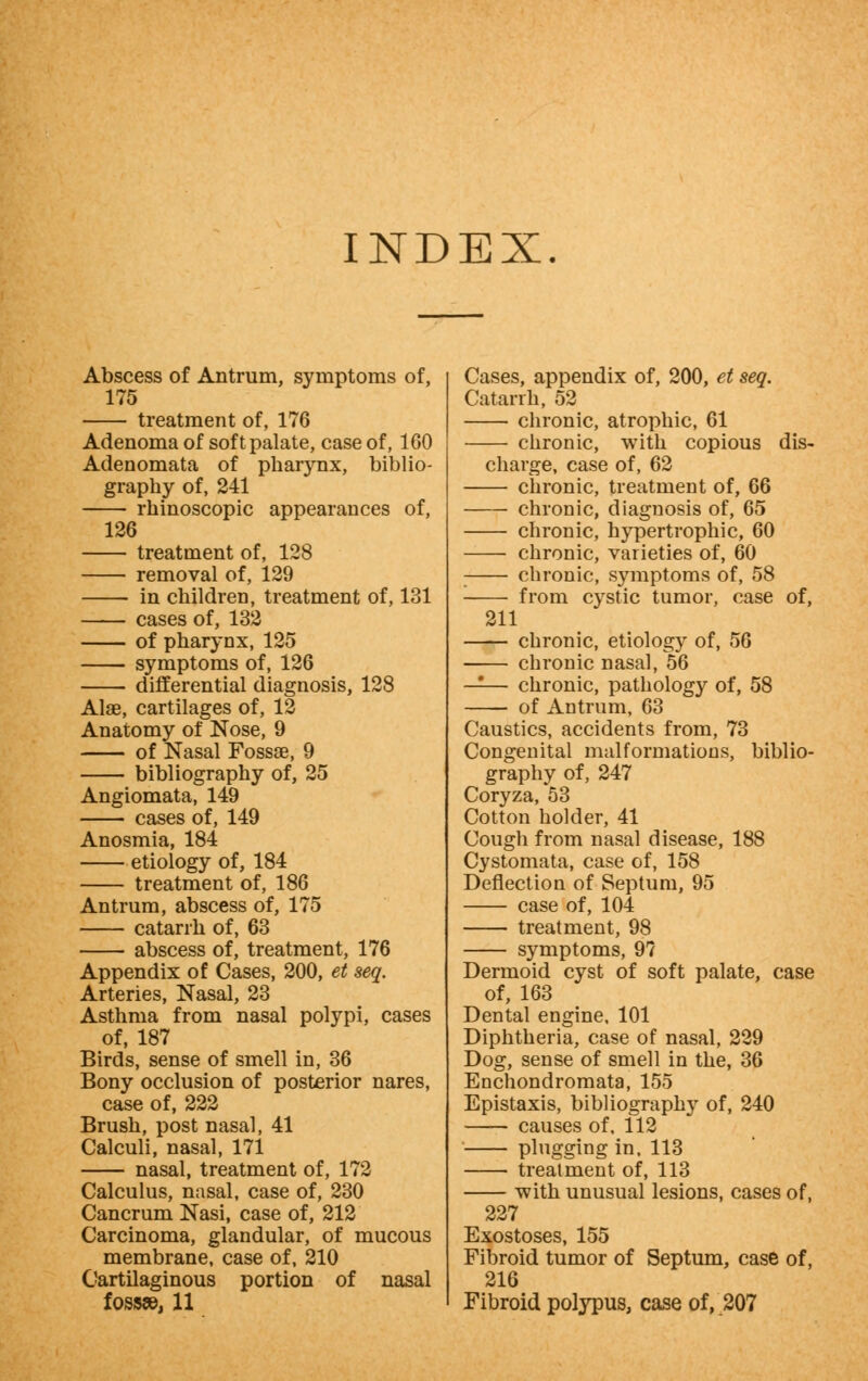 INDEX Abscess of Antrum, symptoms of, 175 treatment of, 176 Adenoma of soft palate, case of, 160 Adenomata of pharynx, biblio- graphy of, 241 rhinoscopic appearances of, 126 treatment of, 128 removal of, 129 in children, treatment of, 131 cases of, 132 of pharynx, 125 symptoms of, 126 differential diagnosis, 128 Alae, cartilages of, 12 Anatomy of Nose, 9 of Nasal Fossae, 9 bibliography of, 25 Angiomata, 149 cases of, 149 Anosmia, 184 etiology of, 184 treatment of, 186 Antrum, abscess of, 175 catarrh of, 63 abscess of, treatment, 176 Appendix of Cases, 200, et seq. Arteries, Nasal, 23 Asthma from nasal polypi, cases of, 187 Birds, sense of smell in, 36 Bony occlusion of posterior nares, case of, 222 Brush, post nasal, 41 Calculi, nasal, 171 nasal, treatment of, 172 Calculus, nasal, case of, 230 Cancrum Nasi, case of, 212 Carcinoma, glandular, of mucous membrane, case of, 210 Cartilaginous portion of nasal fossae, 11 Cases, appendix of, 200, et seq. Catarrh, 52 chronic, atrophic, 61 chronic, with copious dis- charge, case of, 62 chronic, treatment of, 66 chronic, diagnosis of, 65 chronic, hypertrophic, 60 chronic, varieties of, 60 : chronic, symptoms of, 58 ■ from cystic tumor, case of, 211 chronic, etiology of, 56 chronic nasal, 56 —— chronic, pathology of, 58 of Antrum, 63 Caustics, accidents from, 73 Congenital malformations, biblio- graphy of, 247 Coryza, 53 Cotton holder, 41 Cough from nasal disease, 188 Cystomata, case of, 158 Deflection of Septum, 95 case of, 104 treatment, 98 symptoms, 97 Dermoid cyst of soft palate, case of, 163 Dental engine, 101 Diphtheria, case of nasal, 229 Dog, sense of smell in the, 36 Enchondromata, 155 Epistaxis, bibliography of, 240 causes of. 112 plugging in, 113 treatment of, 113 -with unusual lesions, cases of, 227 Exostoses, 155 Fibroid tumor of Septum, case of, 216 Fibroid polypus, case of, 207