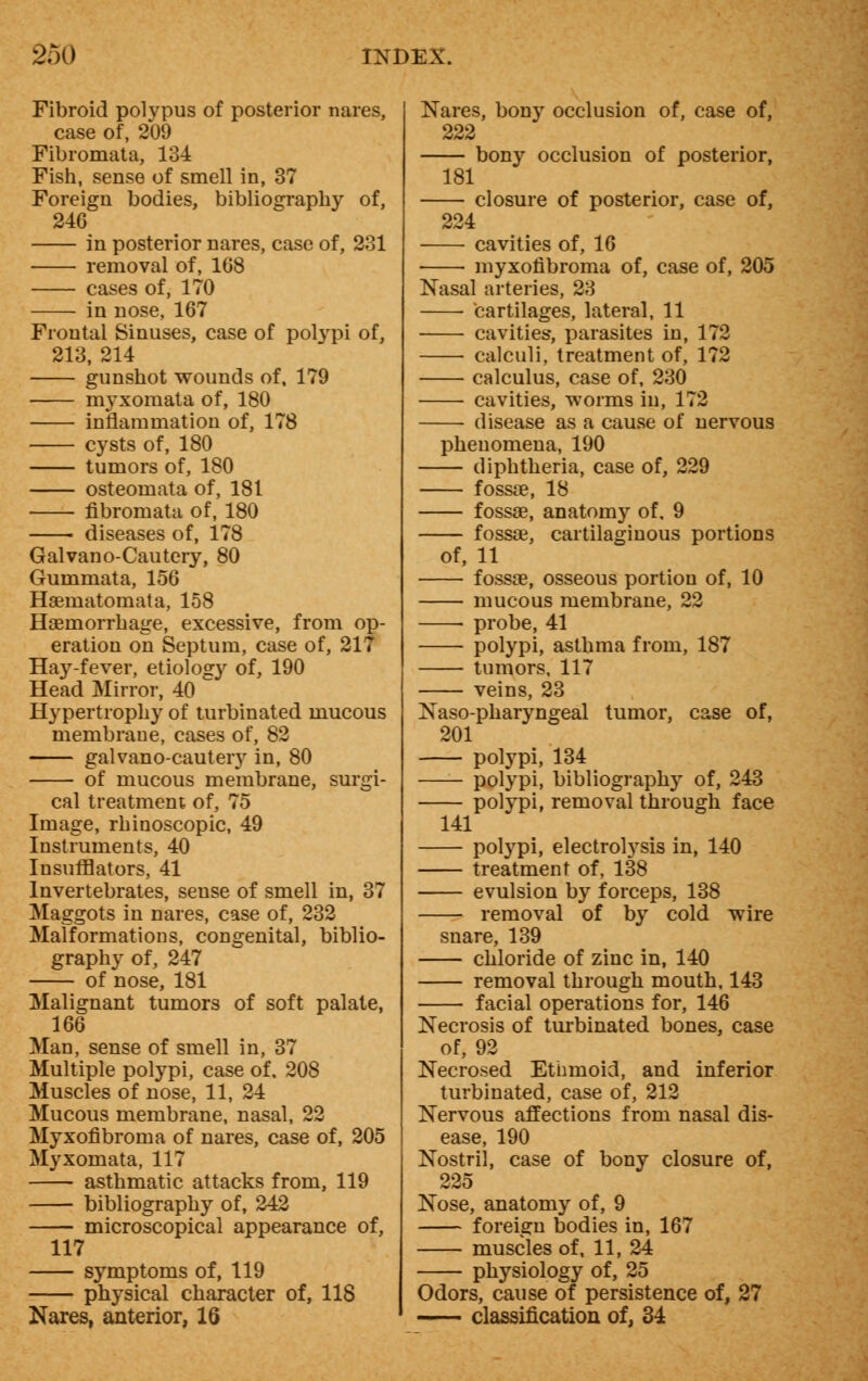 Fibroid polypus of posterior nares, case of, 209 Fibromata, 134 Fish, sense of smell in, 37 Foreign bodies, bibliography of, 246 in posterior nares, case of, 231 removal of, 168 cases of, 170 in nose, 167 Frontal Sinuses, case of polypi of, 213, 214 gunshot wounds of, 179 myxomata of, 180 inflammation of, 178 cysts of, 180 tumors of, 180 osteomata of, 181 fibromata of, 180 diseases of, 178 Galvano-Cautcry, 80 Gummata, 156 Haematomata, 158 Haemorrhage, excessive, from op- eration on Septum, case of, 217 Hay-fever, etiology of, 190 Head Mirror, 40 Hypertrophy of turbinated mucous membrane, cases of, 82 galvano-cautery in, 80 of mucous membrane, surgi- cal treatment of, 75 Image, rhinoscopic, 49 Instruments, 40 Insufflators, 41 Invertebrates, sense of smell in, 37 Maggots in nares, case of, 232 Malformations, congenital, biblio- graphy of, 247 of nose, 181 Malignant tumors of soft palate, 166 Man, sense of smell in, 37 Multiple polypi, case of. 208 Muscles of nose, 11, 24 Mucous membrane, nasal, 22 Myxofibroma of nares, case of, 205 Myxomata, 117 asthmatic attacks from, 119 bibliography of, 242 microscopical appearance of, 117 symptoms of, 119 physical character of, 118 Nares, anterior, 16 Nares, bony occlusion of, case of, 222 bony occlusion of posterior, 181 closure of posterior, case of, 224 cavities of, 16 myxofibroma of, case of, 205 Nasal arteries, 23 cartilages, lateral, 11 cavities, parasites in, 172 calculi, treatment of, 172 calculus, case of, 230 cavities, worms in, 172 disease as a cause of nervous phenomena, 190 diphtheria, case of, 229 fossae, 18 fossae, anatomy of, 9 fossae, cartilaginous portions of, 11 fossae, osseous portion of, 10 mucous membrane, 22 probe, 41 polypi, asthma from, 187 tumors, 117 veins, 23 Naso-pharyngeal tumor, case of, 201 polypi, 134 polypi, bibliography of, 243 polypi, removal through face 141 polypi, electrolysis in, 140 treatment of, 138 evulsion by forceps, 138 removal of by cold wire snare, 139 chloride of zinc in, 140 removal through mouth, 143 facial operations for, 146 Necrosis of turbinated bones, case of, 92 Necrosed Ethmoid, and inferior turbinated, case of, 212 Nervous affections from nasal dis- ease, 190 Nostril, case of bony closure of, 225 Nose, anatomy of, 9 foreign bodies in, 167 muscles of, 11, 24 physiology of, 25 Odors, cause of persistence of, 27 - classification of, 34