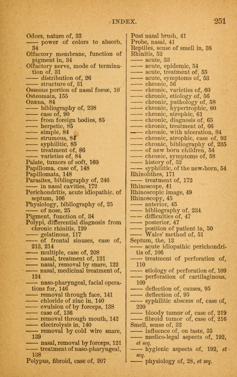 Odors, nature of, 33 power of colors to absorb. 34 Olfactory membrane, function of pigment in, 34 Olfactory nerve, mode of termina- tion of, 31 distribution of, 26 structure of, 31 Osseous portion of nasal fossae, 10 Osteomata, 155 Ozaena, 84 bibliography of, 238 case of, 90 from foreign bodies, 85 herpetic, 85 simple, 84 strumous, 84 syphilitic, 85 treatment of, 86 varieties of, 84 Palate, tumors of soft, 160 Papilloma, case of, 148 Papillomata, 148 Parasites, bibliography of, 246 in nasal cavities, 172 Perichondritis, acute idiopathic, of septum, 106 Physiology, bibliography of, 25 —— of nose, 25 Pigment, function of, 34 Polypi, differential diagnosis from chronic rhinitis, 120 gelatinous, 117 of frontal sinuses, case of, 213, 214 multiple, case of, 208 nasal, treatment of, 121 nasal, removal by snare, 122 nasal, medicinal treatment of, 124 naso-pharyngeal, facial opera- tions for, 146 removal through face, 141 chloride of zinc in, 140 evulsion of by forceps, 138 case of, 136 removal through mouth, 142 electrolysis in, 140 removal by cold wire snare, 139 nasal, removal by forceps, 121 treatment of naso-pharyngeal, 138 Polypus, fibroid, case of, 207 Post nasal brush, 41 Probe, nasal, 41 Reptiles, sense of smell in, 36 Rhinitis, 52 acute, 53 acute, epidemic, 54 acute, treatment of, 55 acute, symptoms of, 53 chronic, 56 chronic, varieties of, 60 chronic, etiology of, 56 chronic, pathology of, 58 chronic, hypertrophic, 60 chronic, atrophic, 61 chronic, diagnosis of, 65 chronic, treatment of, 66 chronic, with ulceration, 84 chronic, atrophic, case of, 93 chronic, bibliography of, 235 of new born children, 54 chronic, sj^mptoms of, 58 history of, 52 syphilitic, of the new-born, 54 Rhinohthes, 171 treatment of, 172 Rhinoscope, 41 Rhinoscopic image, 49 Rhinoscopy, 45 anterior, 45 bibliography of, 234 difficulties of, 47 posterior, 47 position of patient in, 50 Wales' method of, 51 Septum, the, 13 acute idiopathic perichondri- tis of, 106 treatment of perforation of, 110 etiology of perforation of, 109 perforation of cartilaginous, 109 deflection of, causes, 95 deflection of, 95 syphilitic abscess of, case of, 220 bloody tumor of, case of, 219 fibroid tumor of, case of, 216 Smell, sense of, 32 influence of, on taste, 35 medico-legal aspects of, 192, et seq. hygienic aspects of, 192, et seq. physiology of, 28, et seq.