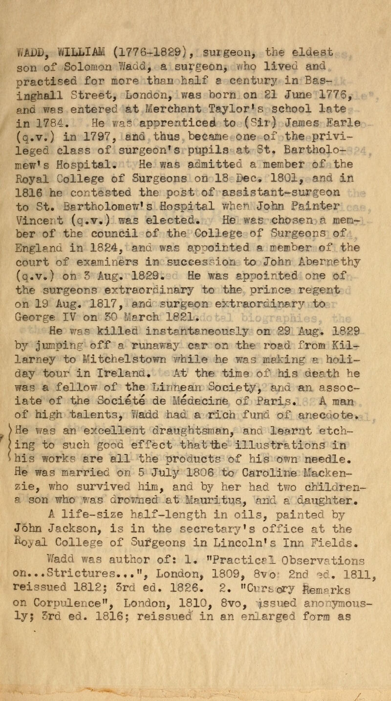 MDD, WILLIAM (1776-1829), suigeon, the eldest son of Solomon Wadd, a surgeon, v/ho lived and practised for more than half a century in Bas- inghall Street, London, was born on 21 June 1776, and was entered at Merchant Taylor's school late in 1784. He was apprenticed to (Sir) James Earle (q.v.) in 1797, and thus became one of the privi- leged class of surgeon's pupils at St. Bartholo- mew's Hospital. He was admitted a member of the Royal College of Surgeons on 18 Dec. 1801, and in 1816 he contested the post of assistant-surgeon to St. Bartholomew's Hospital when John Painter Vincent (q.v.) was elected. He was chosen a mem- ber of the council of the College of Surgeons of England in 1824, and was appointed a member of the court of examiners in succession to John Abernethy (q.v.) on 3 Aug. 1829. He was appointed one of the surgeons extraordinary to the prince regent on 19 Aug. 1817, and surgeon extraordinary to George IV on 50 March 1821. He was killed instantaneously on 29 Aug. 1829 by jumping off a runaway car on the road from Kil- larney to Mitchelstown while he was meting a holi- day tour in Ireland. At the time of his death he was a fellow of the Linnean Society, and an assoc- iate of the Societe de Medecine of Paris* A man of high talents, Wadd had a rich fund of anecdote. > He was an excellent draughtsman, ana learnt etch- [ing to such good effect that the illustrations in his work? are all the products of his own needle. He was married on 5 July 1806 to Caroline Macken- zie, who survived him, and by her had two children- a son who was drowned at Mauritus, and a daughter. A life-size half-length in oils, painted by John Jackson, is in the secretary's office at the Jk>.>al College of Surgeons in Lincoln's Inn Fields. Wadd was author of: 1. Practical Observations on...Strictures.,., London, 1809, 8vo- 2nd ed. 1811, reissued 1812; 3rd ed. 1826. 2. Cursory feaaarks on Corpulence, London, 1810, 8vo, issued anonymous- ly J 3rd ed. 1816; reissued' in an enlarged form as