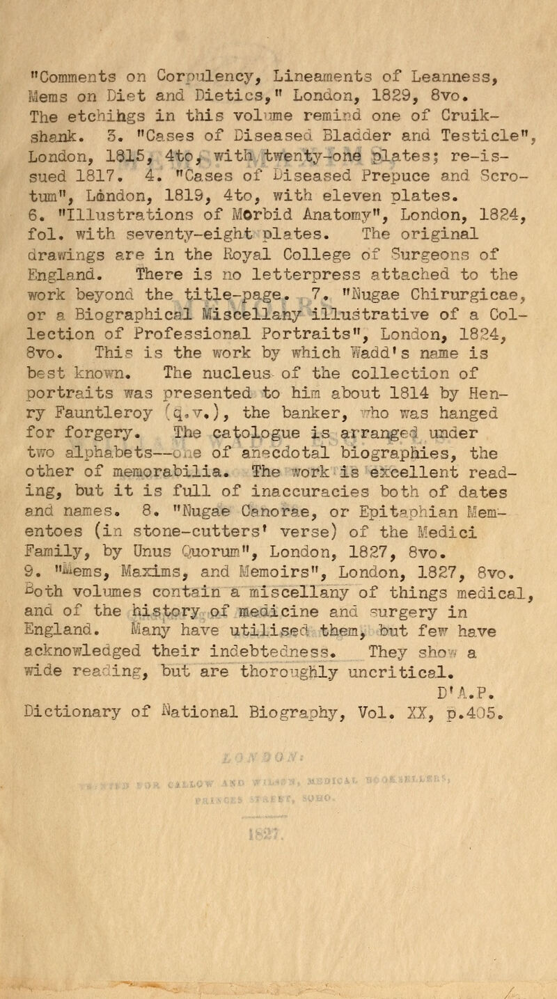 Comments on Corpulency, Lineaments of Leanness, Meras on Diet and Dietics, London, 1829, 8vo. The etchings in this volume remind one of Cruik- shank. 5. Cases of Diseased Bladder and Testicle, London, 1815, 4 to, with twenty-one plates; re-is- sued 1817. 4. Cases of* Diseased Prepuce and Scro- tum, London, 1819, 4to, with eleven plates. 6. Illustrations of Morbid Anatomy, London, 1824, fol. with seventy-eight plates. The original drawings are in the Royal College of Surgeons of England. There is no letterpress attached to the work beyond the title-page. 7. ftugae Chirurgicae, or a Biographical Miscellany illustrative of a Col- lection of Professional Portraits, London, 1824, 8vo. This is the work by which Wadd's name is best known. The nucleus of the collection of portraits was presented to him about 1814 by Hen- ry Fauntleroy 'q,v,), the banker, who was hanged for forgery. The catologue is arranged under two alphabets—one of anecdotal biographies, the other of memorabilia. The work is excellent read- ing, but it is full of inaccuracies both of dates and names. 8. Nugae Canorae, or Epitaphian Mem- entoes (in stone-cutters' verse) of the Medici Family, by Onus Quorum, London, 1827, 8vo. 9. Mems, Maxims, and Memoirs, London, 1827, 8vo. ^oth volumes contain a miscellany of things medical, and of the history of medicine and surgery in England. Many have utilised them, but few have acknowledged their indebtedness. They sho-v a wide reading, but are thoroughly uncritical. DU.P. Dictionary of National Biography, Vol. XI, p.405.