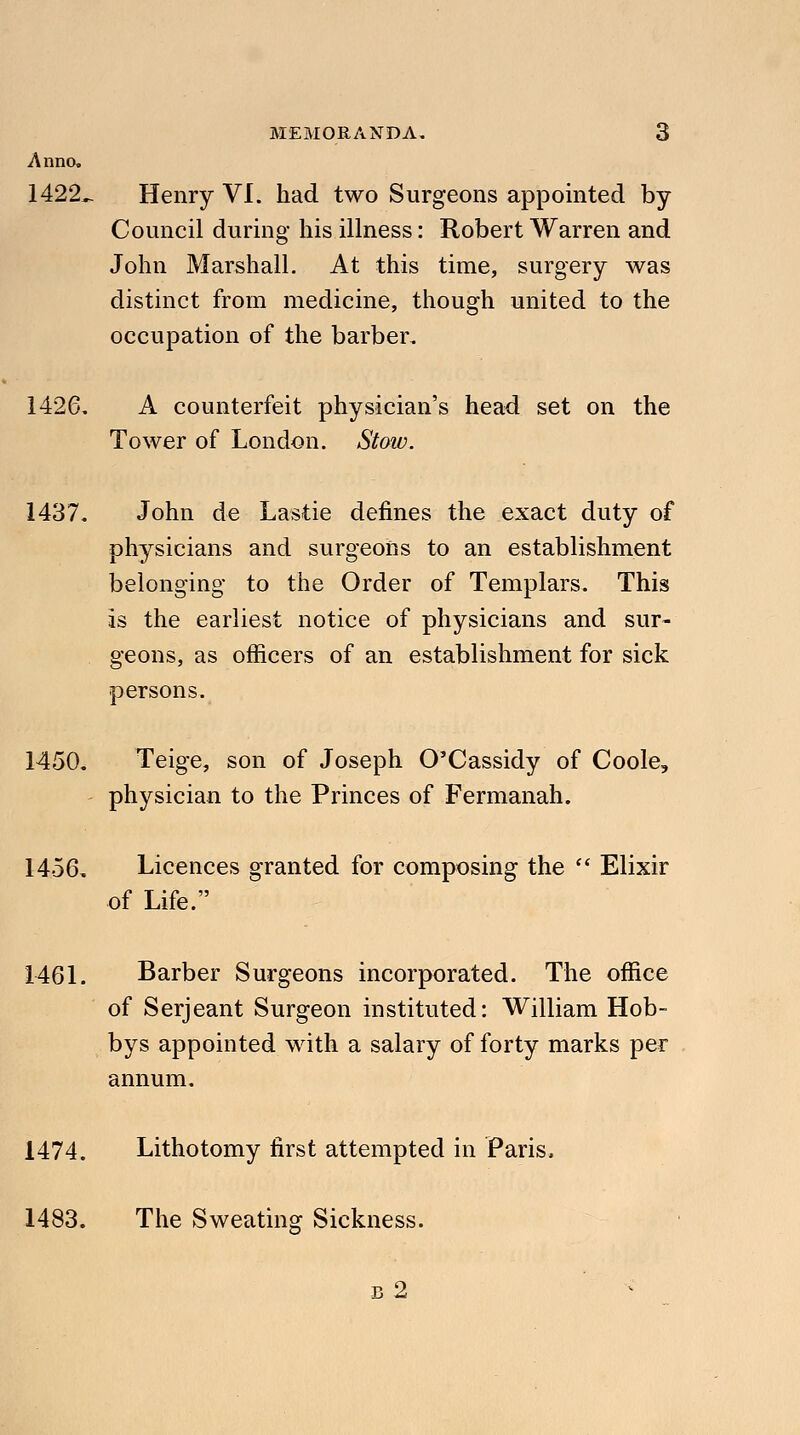 Anno. 1422,. Henry VI. had two Surgeons appointed by Council during his illness: Robert Warren and John Marshall. At this time, surgery was distinct from medicine, though united to the occupation of the barber. 1426. A counterfeit physician's head set on the Tower of London. Stoiv. 1437. John de Lastie defines the exact duty of physicians and surgeons to an establishment belonging to the Order of Templars. This is the earliest notice of physicians and sur- geons, as officers of an establishment for sick persons. 1450. Teige, son of Joseph O'Cassidy of Coole, physician to the Princes of Fermanah. 1456. Licences granted for composing the  Elixir of Life. 1461. Barber Surgeons incorporated. The office of Serjeant Surgeon instituted: William Hob- bys appointed with a salary of forty marks per annum. 1474. Lithotomy first attempted in Paris, 1483. The Sweating Sickness. b2