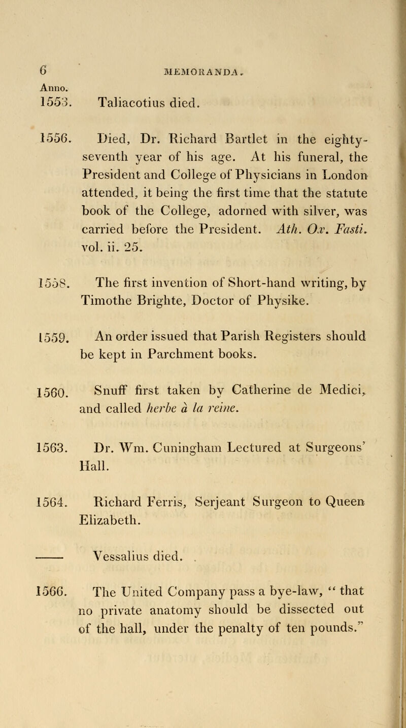 Anno. 1553. Taliacotius died. 1556. Died, Dr. Richard Bartlet in the eighty- seventh year of his age. At his funeral, the President and College of Physicians in London attended, it being the first time that the statute book of the College, adorned with silver, was carried before the President. Ath. O.v. Fasti, vol. ii. 25. 1558. The first invention of Short-hand writing, by Timothe Brighte, Doctor of Physike. 1559. An order issued that Parish Registers should be kept in Parchment books. 1560. Snuff first taken by Catherine de Medici, and called herbe a la reine. 1563. Dr. Wm. Cuningham Lectured at Surgeons' Hall. 1564. Richard Ferris, Serjeant Surgeon to Queen Elizabeth. Vessalius died. . 1566. The United Company pass a bye-law,  that no private anatomy should be dissected out of the hall, under the penalty of ten pounds.