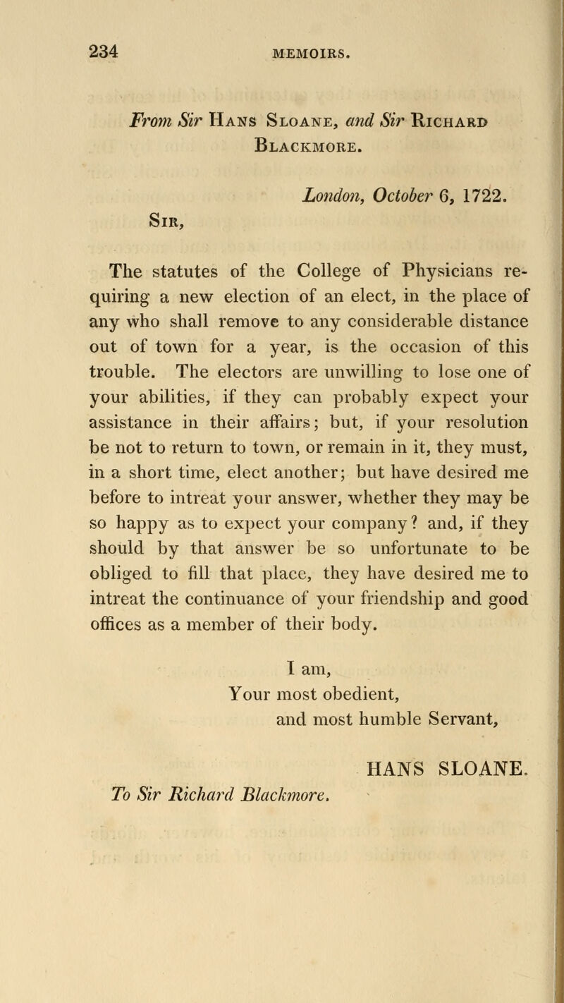 From Sir Hans Sloane, and Sir Richard Blackmore. London, October 6, 1722. Sir, The statutes of the College of Physicians re- quiring a new election of an elect, in the place of any who shall remove to any considerable distance out of town for a year, is the occasion of this trouble. The electors are unwilling to lose one of your abilities, if they can probably expect your assistance in their affairs; but, if your resolution be not to return to town, or remain in it, they must, in a short time, elect another; but have desired me before to intreat your answer, whether they may be so happy as to expect your company ? and, if they should by that answer be so unfortunate to be obliged to fill that place, they have desired me to intreat the continuance of your friendship and good offices as a member of their body. I am, Your most obedient, and most humble Servant, HANS SLOANE. To Sir Richard Blackmore.