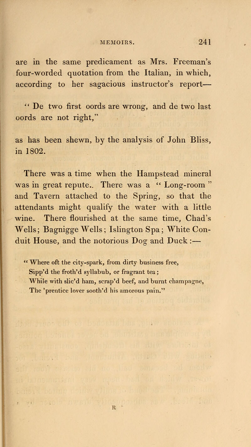 are in the same predicament as Mrs. Freeman's four-worded quotation from the Italian, in which, according to her sagacious instructor's report—  De two first oords are wrong, and de two last oords are not right, as has been shewn, by the analysis of John Bliss, in 1802. There was a time when the Hampstead mineral was in great repute.. There was a  Long-room  and Tavern attached to the Spring, so that the attendants might qualify the water with a little wine. There flourished at the same time, Chad's Wells; Bagnigge Wells; Islington Spa; White Con- duit House, and the notorious Dog and Duck :•— Where oft the city-spark, from dirty business free, Sipp'd the froth'd syllabub, or fragrant tea; While with slic'd ham, scrap'd beef, and burnt champagne, The 'prentice lover sooth'd his amorous pain. R