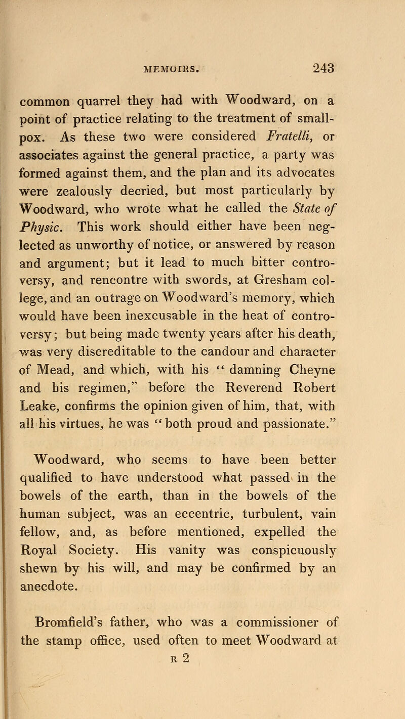 common quarrel they had with Woodward, on a point of practice relating to the treatment of small- pox. As these two were considered Fratelli, or associates against the general practice, a party was formed against them, and the plan and its advocates were zealously decried, but most particularly by Woodward, who wrote what he called the State of Physic. This work should either have been neg- lected as unworthy of notice, or answered by reason and argument; but it lead to much bitter contro- versy, and rencontre with swords, at Gresham col- lege, and an outrage on Woodward's memory, which would have been inexcusable in the heat of contro- versy ; but being made twenty years after his death, was very discreditable to the candour and character of Mead, and which, with his  damning Cheyne and bis regimen, before the Reverend Robert Leake, confirms the opinion given of him, that, with all his virtues, he was both proud and passionate. Woodward, who seems to have been better qualified to have understood what passed in the bowels of the earth, than in the bowels of the human subject, was an eccentric, turbulent, vain fellow, and, as before mentioned, expelled the Royal Society. His vanity was conspicuously shewn by his will, and may be confirmed by an anecdote. Bromfield's father, who was a commissioner of the stamp office, used often to meet Woodward at r2