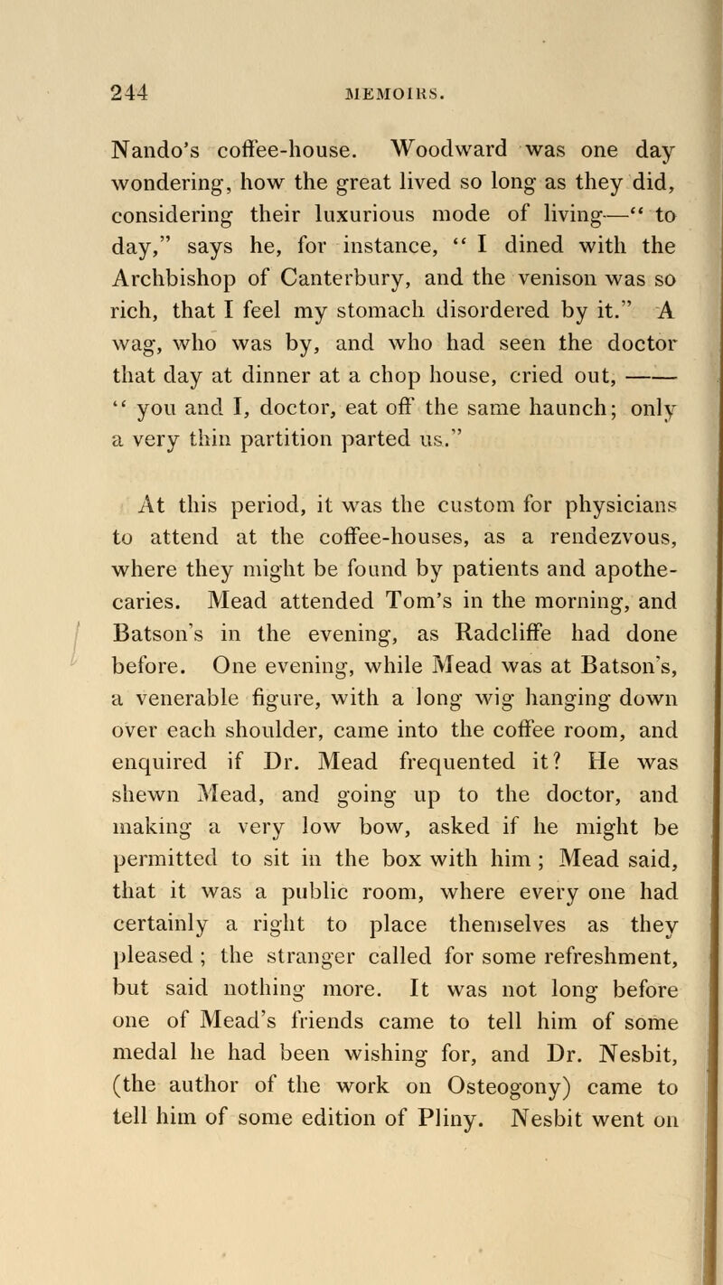 Nando's coffee-house. Woodward was one day wondering, how the great lived so long as they did, considering their luxurious mode of living— to day, says he, for instance,  I dined with the Archbishop of Canterbury, and the venison was so rich, that I feel my stomach disordered by it. A wag, who was by, and who had seen the doctor that day at dinner at a chop house, cried out,  you and I, doctor, eat off the same haunch; only a very thin partition parted us. At this period, it was the custom for physicians to attend at the coffee-houses, as a rendezvous, where they might be found by patients and apothe- caries. Mead attended Tom's in the morning, and Batson's in the evening, as Radcliffe had done before. One evening, while Mead was at Batson's, a venerable figure, with a long wig hanging down over each shoulder, came into the coffee room, and enquired if Dr. Mead frequented it? He was shewn Mead, and going up to the doctor, and making a very low bow, asked if he might be permitted to sit in the box with him; Mead said, that it was a public room, where every one had certainly a right to place themselves as they pleased ; the stranger called for some refreshment, but said nothing more. It was not long before one of Mead's friends came to tell him of some medal he had been wishing for, and Dr. Nesbit, (the author of the work on Osteogony) came to tell him of some edition of Pliny. Nesbit went on