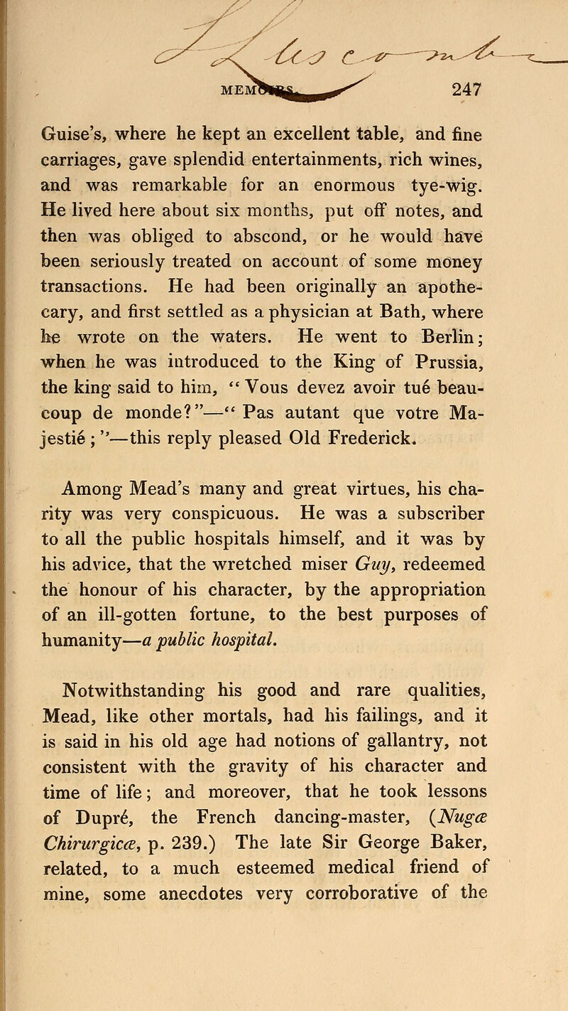 Guise's, where he kept an excellent table, and fine carriages, gave splendid entertainments, rich wines, and was remarkable for an enormous tye-wig. He lived here about six months, put off notes, and then was obliged to abscond, or he would have been seriously treated on account of some money transactions. He had been originally an apothe- cary, and first settled as a physician at Bath, where he wrote on the waters. He went to Berlin; when he was introduced to the King of Prussia, the king said to him,  Vous devez avoir tu6 beau- coup de monde?—Pas autant que votre Ma- jestie ; —this reply pleased Old Frederick. Among Mead's many and great virtues, his cha- rity was very conspicuous. He was a subscriber to all the public hospitals himself, and it was by his advice, that the wretched miser Guy, redeemed the honour of his character, by the appropriation of an ill-gotten fortune, to the best purposes of humanity—a public hospital. Notwithstanding his good and rare qualities, Mead, like other mortals, had his failings, and it is said in his old age had notions of gallantry, not consistent with the gravity of his character and time of life; and moreover, that he took lessons of Dupr6, the French dancing-master, (Nuga Chirurgica, p. 239.) The late Sir George Baker, related, to a much esteemed medical friend of mine, some anecdotes very corroborative of the