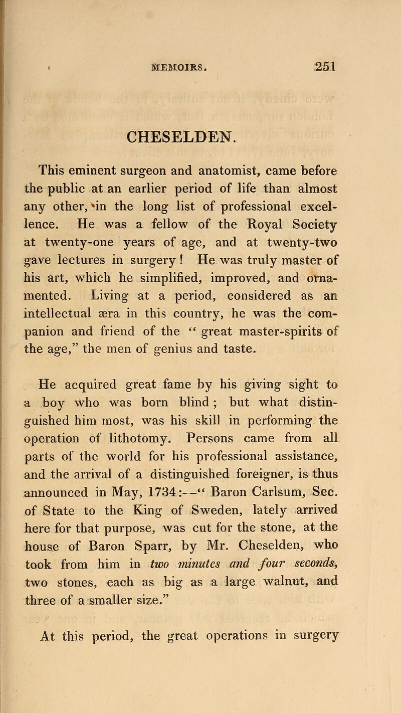 CHESELDEN. This eminent surgeon and anatomist, came before the public at an earlier period of life than almost any other, Mn the long list of professional excel- lence. He was a fellow of the Royal Society at twenty-one years of age, and at twenty-two gave lectures in surgery ! He was truly master of his art, which he simplified, improved, and orna- mented. Living at a period, considered as an intellectual sera in this country, he was the com- panion and friend of the  great master-spirits of the age, the men of genius and taste. He acquired great fame by his giving sight to a boy who was born blind; but what distin- guished him most, was his skill in performing the operation of lithotomy. Persons came from all parts of the world for his professional assistance, and the arrival of a distinguished foreigner, is thus announced in May, 1734:— Baron Carlsum, Sec. of State to the King of Sweden, lately arrived here for that purpose, was cut for the stone, at the house of Baron Sparr, by Mr. Cheselden, who took from him in two minutes and four seconds, two stones, each as big as a large walnut, and three of a smaller size. At this period, the great operations in surgery