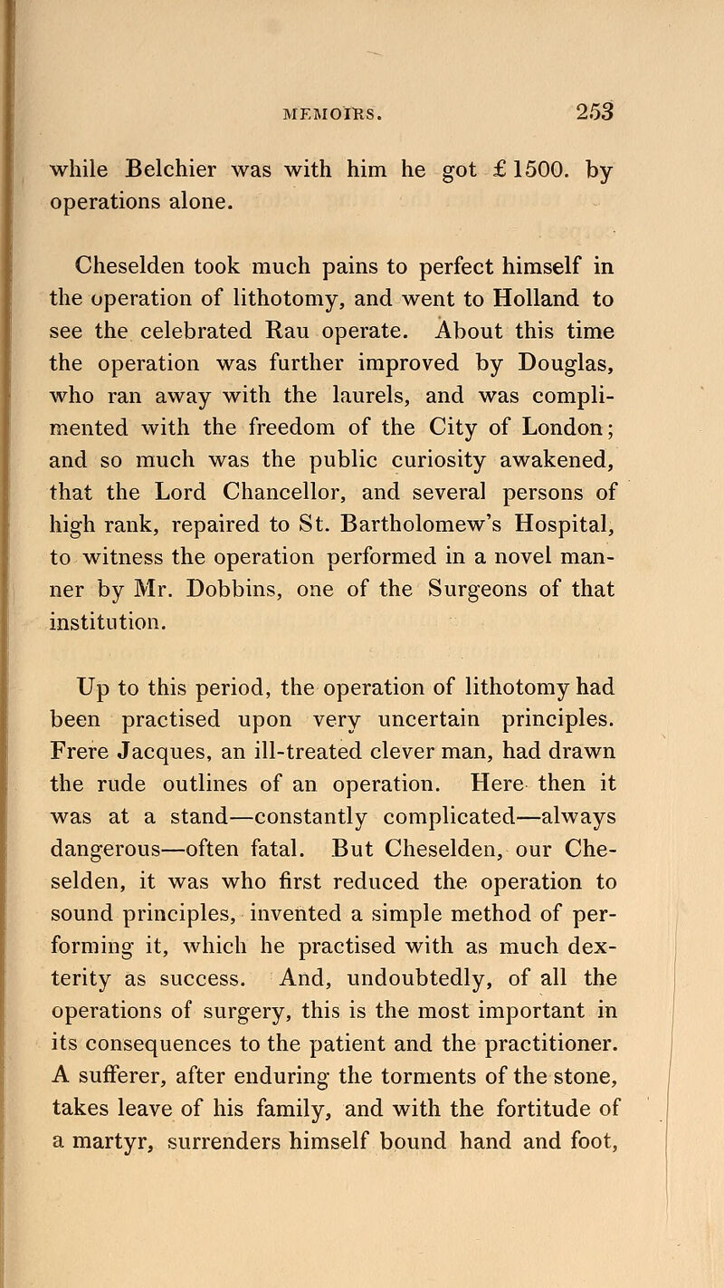 while Belchier was with him he got £ 1500. by operations alone. Cheselden took much pains to perfect himself in the operation of lithotomy, and went to Holland to see the celebrated Rau operate. About this time the operation was further improved by Douglas, who ran away with the laurels, and was compli- mented with the freedom of the City of London; and so much was the public curiosity awakened, that the Lord Chancellor, and several persons of high rank, repaired to St. Bartholomew's Hospital, to witness the operation performed in a novel man- ner by Mr. Dobbins, one of the Surgeons of that institution. Up to this period, the operation of lithotomy had been practised upon very uncertain principles. Frere Jacques, an ill-treated clever man, had drawn the rude outlines of an operation. Here then it was at a stand—constantly complicated—always dangerous—often fatal. But Cheselden, our Che- selden, it was who first reduced the operation to sound principles, invented a simple method of per- forming it, which he practised with as much dex- terity as success. And, undoubtedly, of all the operations of surgery, this is the most important in its consequences to the patient and the practitioner. A sufferer, after enduring the torments of the stone, takes leave of his family, and with the fortitude of a martyr, surrenders himself bound hand and foot,