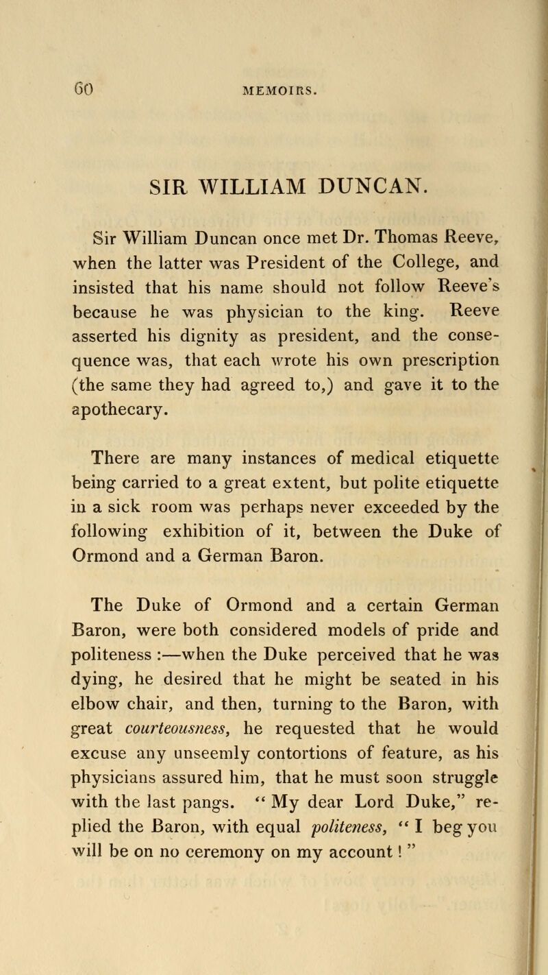 SIR WILLIAM DUNCAN. Sir William Duncan once met Dr. Thomas Reeve, when the latter was President of the College, and insisted that his name should not follow Reeve's because he was physician to the king. Reeve asserted his dignity as president, and the conse- quence was, that each wrote his own prescription (the same they had agreed to,) and gave it to the apothecary. There are many instances of medical etiquette being carried to a great extent, but polite etiquette in a sick room was perhaps never exceeded by the following exhibition of it, between the Duke of Ormond and a German Baron. The Duke of Ormond and a certain German Baron, were both considered models of pride and politeness :—when the Duke perceived that he was dying, he desired that he might be seated in his elbow chair, and then, turning to the Baron, with great courteousness, he requested that he would excuse any unseemly contortions of feature, as his physicians assured him, that he must soon struggle with the last pangs.  My dear Lord Duke, re- plied the Baron, with equal politeness,  I beg you will be on no ceremony on my account! 