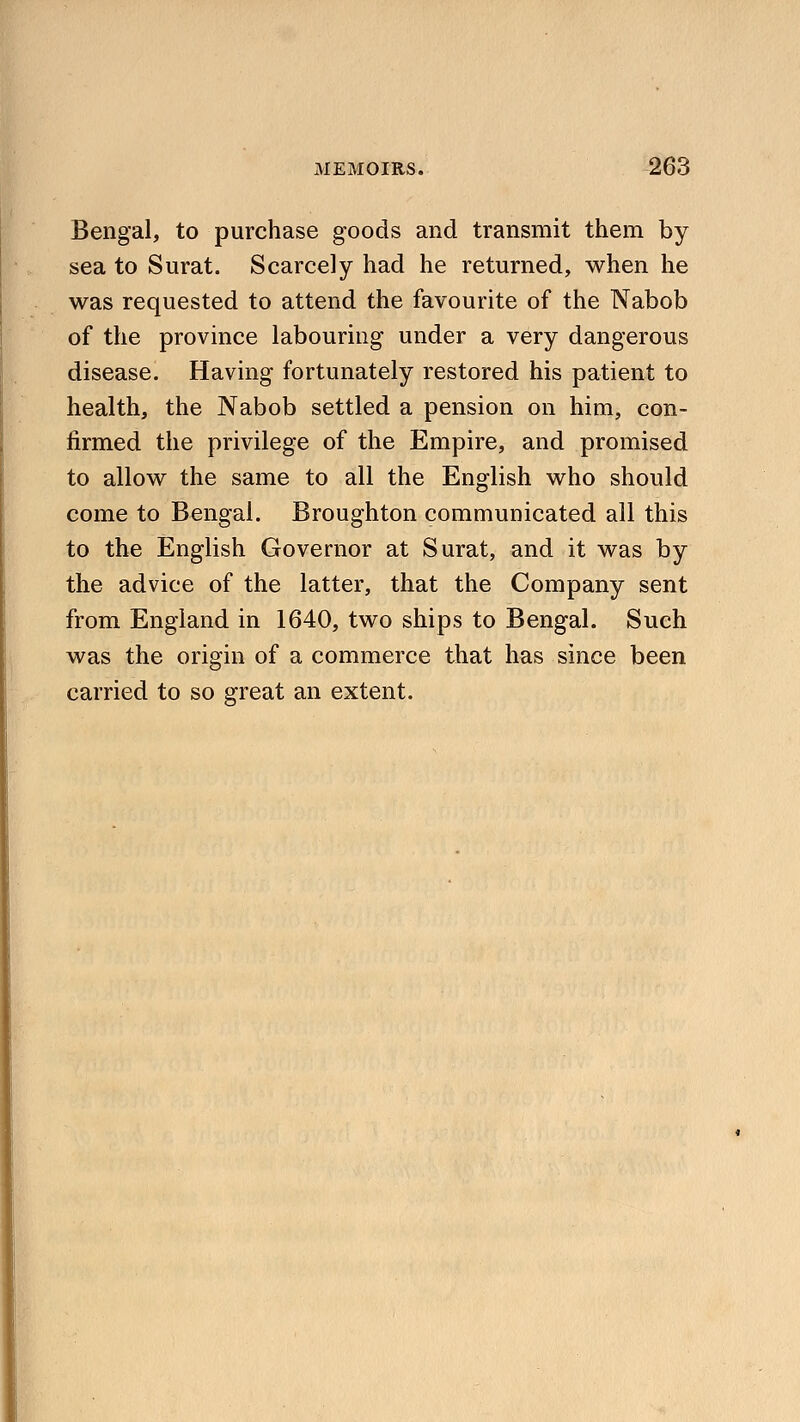 Bengal, to purchase goods and transmit them by sea to Surat. Scarcely had he returned, when he was requested to attend the favourite of the Nabob of the province labouring under a very dangerous disease. Having fortunately restored his patient to health, the Nabob settled a pension on him, con- firmed the privilege of the Empire, and promised to allow the same to all the English who should come to Bengal. Broughton communicated all this to the English Governor at Surat, and it was by the advice of the latter, that the Company sent from England in 1640, two ships to Bengal. Such was the origin of a commerce that has since been carried to so great an extent.