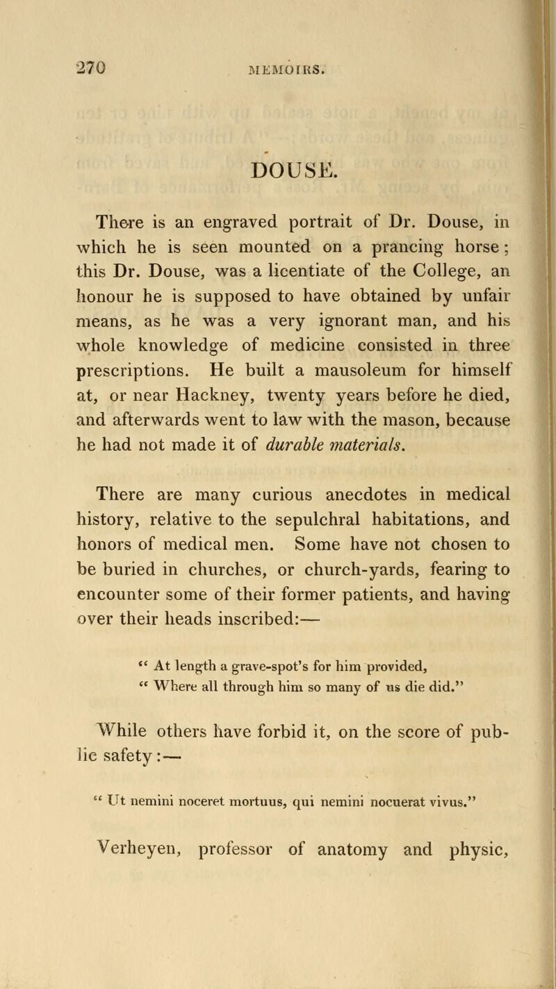 DOUSE. There is an engraved portrait of Dr. Douse, in which he is seen mounted on a prancing horse; this Dr. Douse, was a licentiate of the College, an honour he is supposed to have obtained by unfair means, as he was a very ignorant man, and his whole knowledge of medicine consisted in three prescriptions. He built a mausoleum for himself at, or near Hackney, twenty years before he died, and afterwards went to law with the mason, because he had not made it of durable materials. There are many curious anecdotes in medical history, relative to the sepulchral habitations, and honors of medical men. Some have not chosen to be buried in churches, or church-yards, fearing to encounter some of their former patients, and having over their heads inscribed:—  At length a grave-spot's for him provided,  Where all through him so many of us die did. While others have forbid it, on the score of pub- lie safety:—  Ut nemini noceret mortuus, qui nemini nocuerat vivus. Verheyen, professor of anatomy and physic,