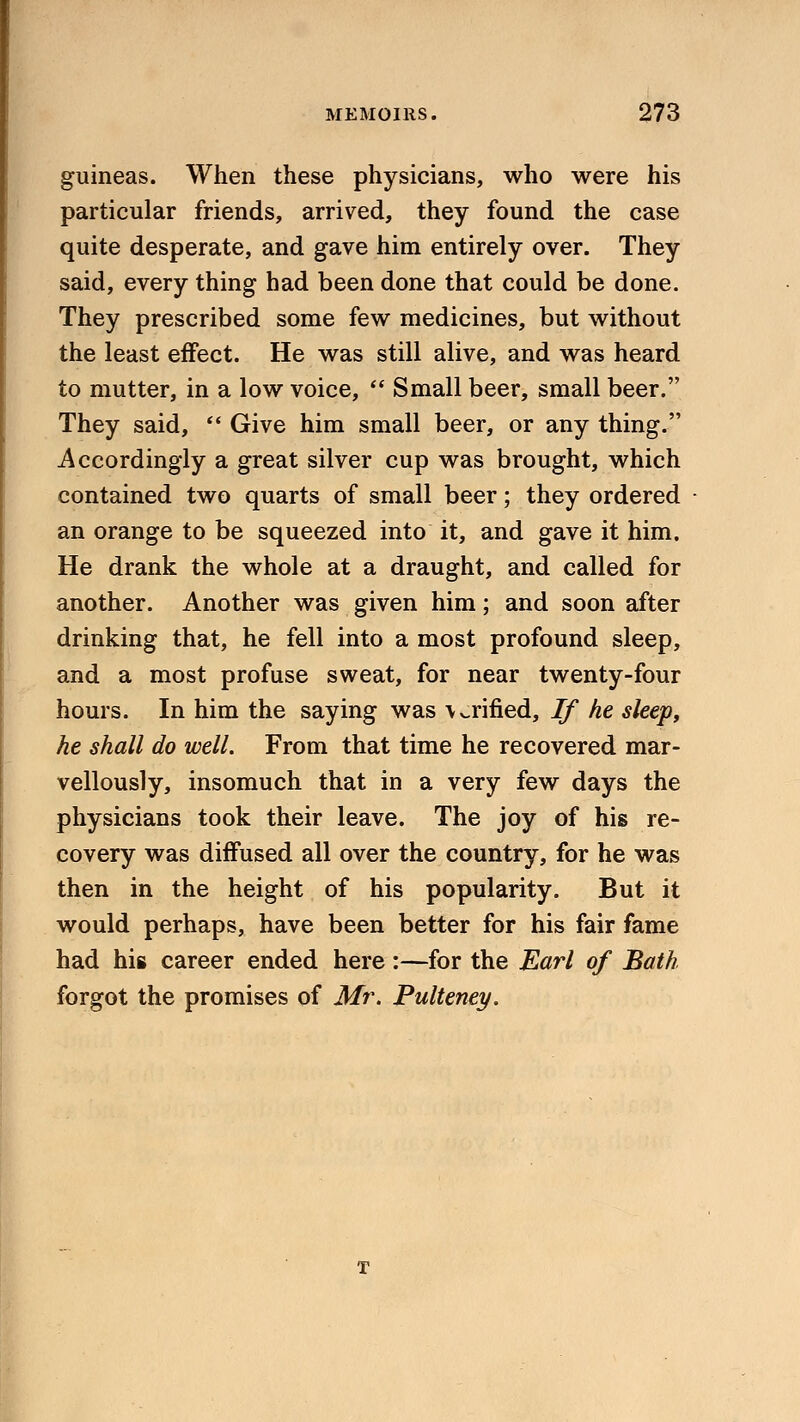 guineas. When these physicians, who were his particular friends, arrived, they found the case quite desperate, and gave him entirely over. They said, every thing had been done that could be done. They prescribed some few medicines, but without the least effect. He was still alive, and was heard to mutter, in a low voice,  Small beer, small beer. They said,  Give him small beer, or any thing. Accordingly a great silver cup was brought, which contained two quarts of small beer; they ordered an orange to be squeezed into it, and gave it him. He drank the whole at a draught, and called for another. Another was given him; and soon after drinking that, he fell into a most profound sleep, and a most profuse sweat, for near twenty-four hours. In him the saying was \ ^rifled, If he sleep, he shall do well. From that time he recovered mar- vellously, insomuch that in a very few days the physicians took their leave. The joy of his re- covery was diffused all over the country, for he was then in the height of his popularity. But it would perhaps, have been better for his fair fame had his career ended here :—for the Earl of Bath forgot the promises of Mr. Pultemy.