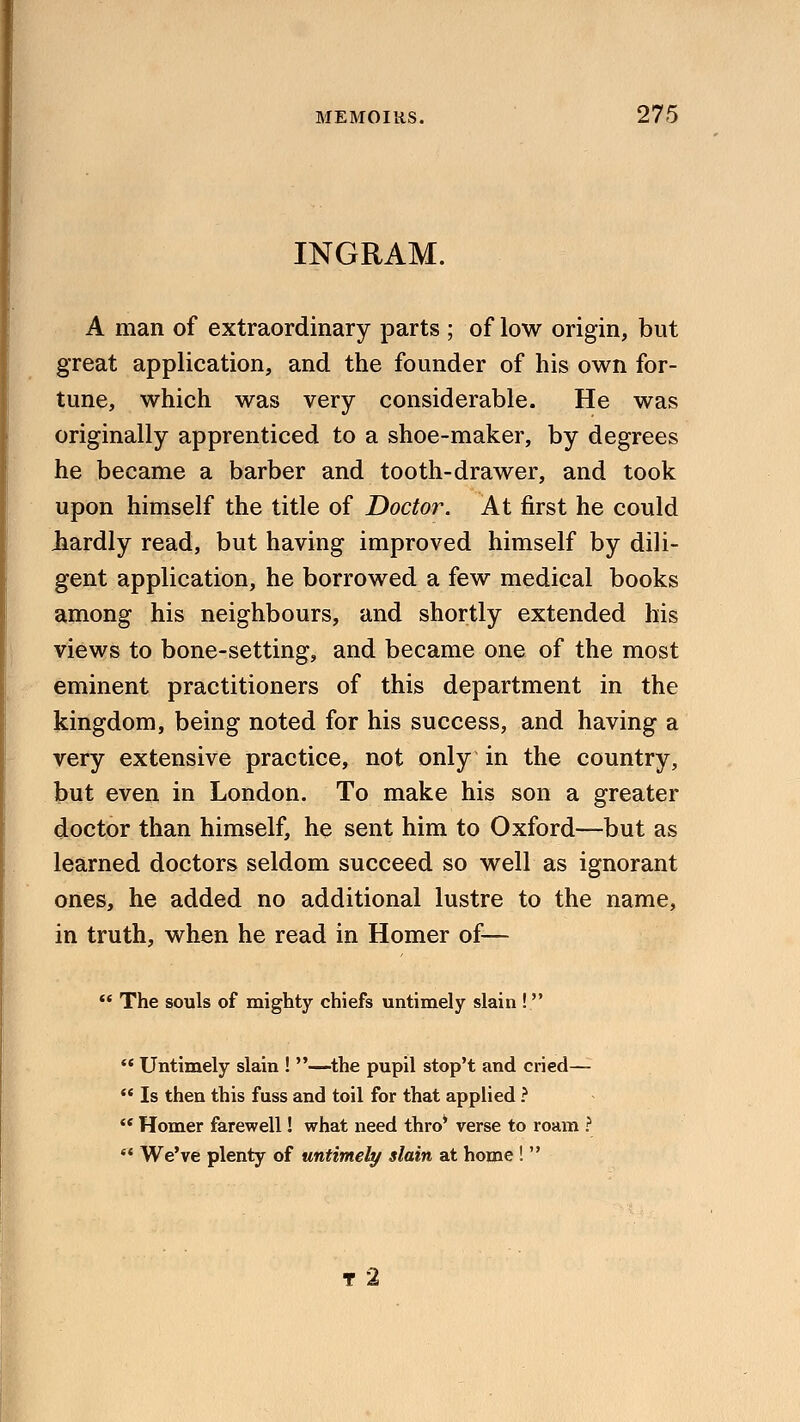 INGRAM. A man of extraordinary parts ; of low origin, but great application, and the founder of his own for- tune, which was very considerable. He was originally apprenticed to a shoe-maker, by degrees he became a barber and tooth-drawer, and took upon himself the title of Doctor. At first he could liardly read, but having improved himself by dili- gent application, he borrowed a few medical books among his neighbours, and shortly extended his views to bone-setting, and became one of the most eminent practitioners of this department in the kingdom, being noted for his success, and having a very extensive practice, not only in the country, but even in London. To make his son a greater doctor than himself, he sent him to Oxford—but as learned doctors seldom succeed so well as ignorant ones, he added no additional lustre to the name, in truth, when he read in Homer of—  The souls of mighty chiefs untimely slain !  Untimely slain ! —the pupil stop't and cried—  Is then this fuss and toil for that applied ?  Homer farewell! what need thro* verse to roam ?  We've plenty of untimely slain at home !  T 2