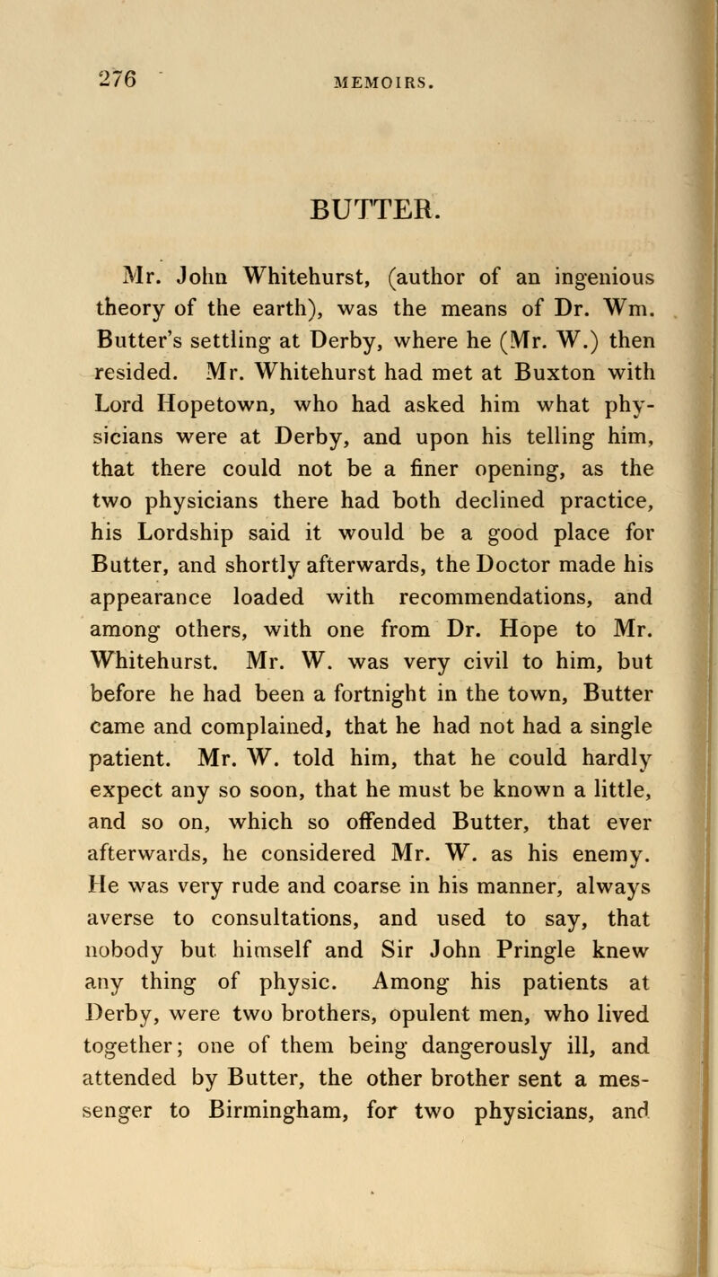 BUTTER. Mr. John Whitehurst, (author of an ingenious theory of the earth), was the means of Dr. Wm. Butter's settling at Derby, where he (Mr. W.) then resided. Mr. Whitehurst had met at Buxton with Lord Hopetown, who had asked him what phy- sicians were at Derby, and upon his telling him, that there could not be a finer opening, as the two physicians there had both declined practice, his Lordship said it would be a good place for Butter, and shortly afterwards, the Doctor made his appearance loaded with recommendations, and among others, with one from Dr. Hope to Mr. Whitehurst. Mr. W. was very civil to him, but before he had been a fortnight in the town, Butter came and complained, that he had not had a single patient. Mr. W. told him, that he could hardly expect any so soon, that he must be known a little, and so on, which so offended Butter, that ever afterwards, he considered Mr. W. as his enemy. He was very rude and coarse in his manner, always averse to consultations, and used to say, that nobody but himself and Sir John Pringle knew any thing of physic. Among his patients at Derby, were two brothers, opulent men, who lived together; one of them being dangerously ill, and attended by Butter, the other brother sent a mes- senger to Birmingham, for two physicians, and