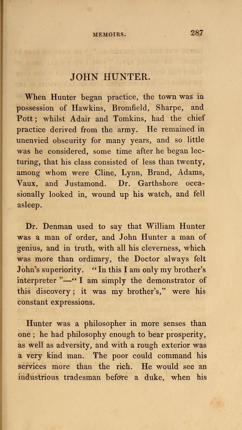 JOHN HUNTER. When Hunter began practice, the town was in possession of Hawkins, Bromfield, Sharpe, and Pott; whilst Adair and Tomkins, had the chief practice derived from the army. He remained in unenvied obscurity for many years, and so little was he considered, some time after he began lec- turing, that his class consisted of less than twenty, among whom were Cline, Lynn, Brand, Adams, Vaux, and Justamond. Dr. Garthshore occa- sionally looked in, wound up his watch, and fell asleep. Dr. Denman used to say that William Hunter was a man of order, and John Hunter a man of genius, and in truth, with all his cleverness, which was more than ordinary, the Doctor always felt John's superiority.  In this I am only my brother's interpreter — I am simply the demonstrator of this discovery; it was my brother's, were his constant expressions. Hunter was a philosopher in more senses than one ; he had philosophy enough to bear prosperity, as well as adversity, and with a rough exterior was a very kind man. The poor could command his services more than the rich. He would see an industrious tradesman before a duke, when his