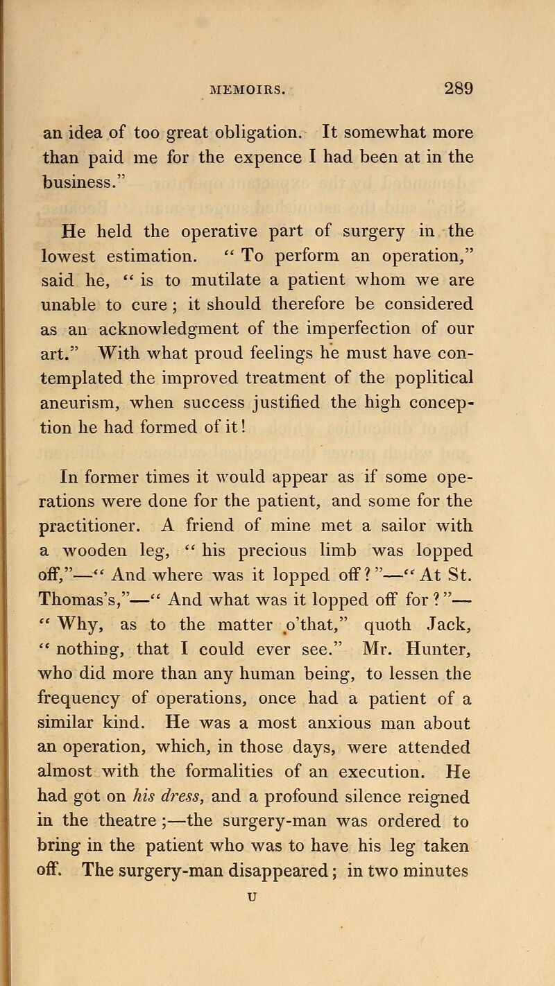 an idea of too great obligation. It somewhat more than paid me for the expence I had been at in the business. He held the operative part of surgery in the lowest estimation.  To perform an operation, said he, is to mutilate a patient whom we are unable to cure ; it should therefore be considered as an acknowledgment of the imperfection of our art. With what proud feelings he must have con- templated the improved treatment of the poplitical aneurism, when success justified the high concep- tion he had formed of it! In former times it would appear as if some ope- rations were done for the patient, and some for the practitioner. A friend of mine met a sailor with a wooden leg,  his precious limb was lopped off,— And where was it lopped off?—At St. Thomas's,— And what was it lopped off for ?—  Why, as to the matter o'that, quoth Jack,  nothing, that I could ever see. Mr. Hunter, who did more than any human being, to lessen the frequency of operations, once had a patient of a similar kind. He was a most anxious man about an operation, which, in those days, were attended almost with the formalities of an execution. He had got on his dress, and a profound silence reigned in the theatre;—the surgery-man was ordered to bring in the patient who was to have his leg taken off. The surgery-man disappeared; in two minutes u