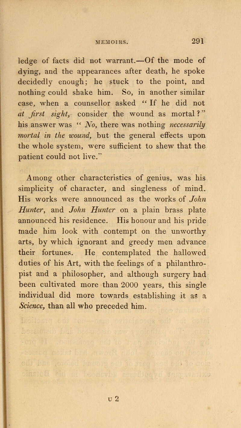 ledsre of facts did not warrant.—Of the mode of dying, and the appearances after death, he spoke decidedly enough; he stuck to the point, and nothing could shake him. So, in another similar case, when a counsellor asked  If he did not at first sight, consider the wound as mortal ? his answer was  No, there was nothing necessarily mortal in the wound, but the general effects upon the whole system, were sufficient to shew that the patient could not live. Among other characteristics of genius, was his simplicity of character, and singleness of mind. His works were announced as the works of John Hunter, and John Hunter on a plain brass plate announced his residence. His honour and his pride made him look with contempt on the unworthy arts, by which ignorant and greedy men advance their fortunes. He contemplated the hallowed duties of his Art, with the feelings of a philanthro- pist and a philosopher, and although surgery had been cultivated more than 2000 years, this single individual did more towards establishing it as a Science, than all who preceded him. u2