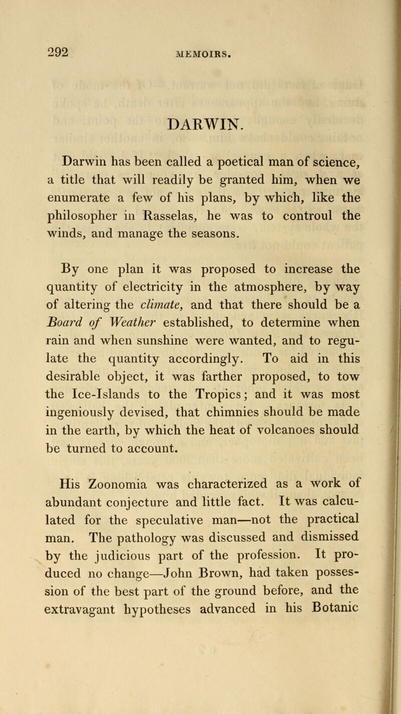 DARWIN. Darwin has been called a poetical man of science, a title that will readily be granted him, when we enumerate a few of his plans, by which, like the philosopher in Rasselas, he was to controul the winds, and manage the seasons. By one plan it was proposed to increase the quantity of electricity in the atmosphere, by way of altering the climate, and that there should be a Board of Weather established, to determine when rain and when sunshine were wanted, and to regu- late the quantity accordingly. To aid in this desirable object, it was farther proposed, to tow the Ice-Islands to the Tropics; and it was most ingeniously devised, that chimnies should be made in the earth, by which the heat of volcanoes should be turned to account. His Zoonomia was characterized as a work of abundant conjecture and little fact. It was calcu- lated for the speculative man—not the practical man. The pathology was discussed and dismissed by the judicious part of the profession. It pro- duced no change—John Brown, had taken posses- sion of the best part of the ground before, and the extravagant hypotheses advanced in his Botanic