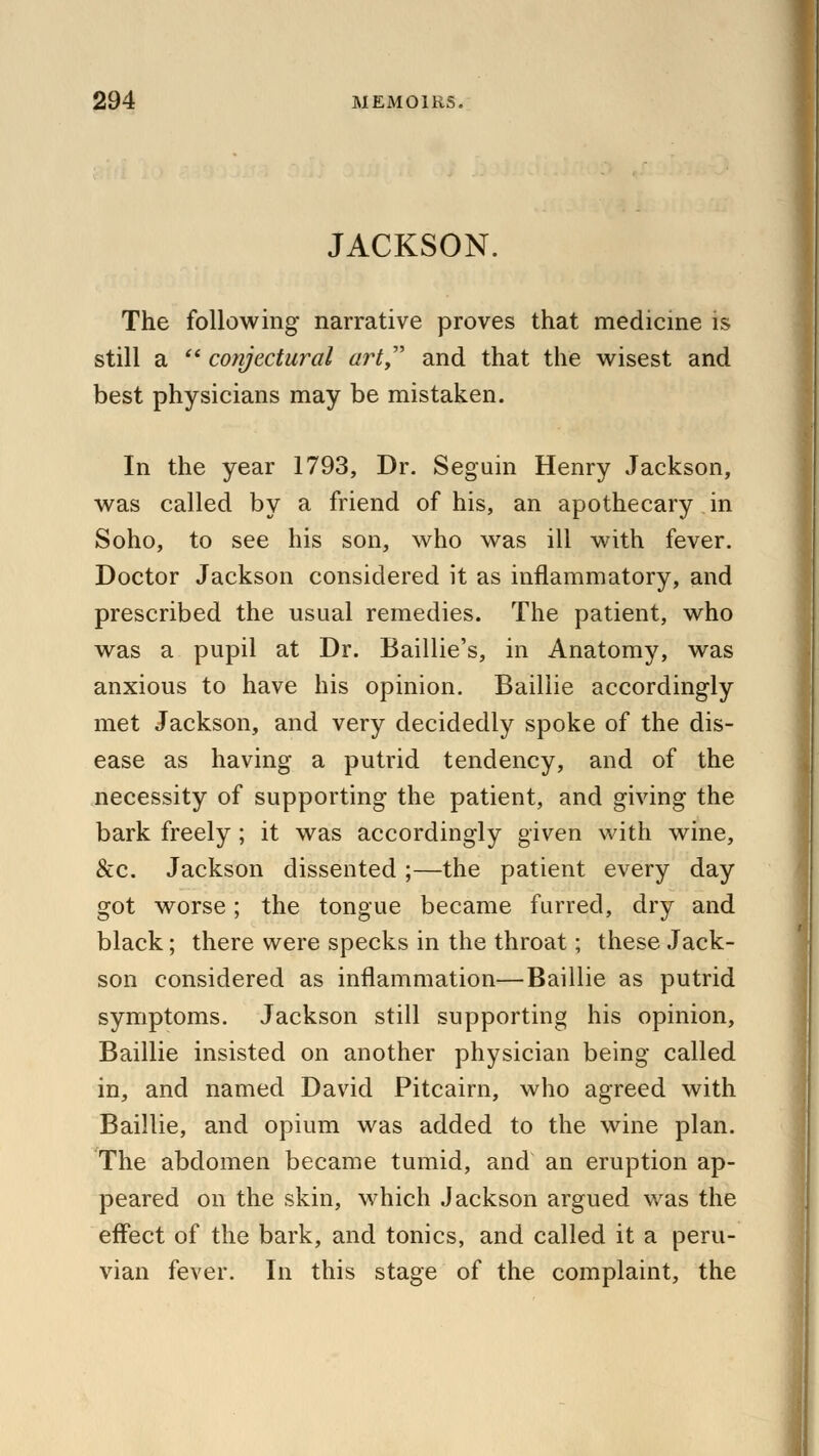 JACKSON. The following narrative proves that medicine is still a  conjectural art, and that the wisest and best physicians may be mistaken. In the year 1793, Dr. Seguin Henry Jackson, was called by a friend of his, an apothecary in Soho, to see his son, who was ill with fever. Doctor Jackson considered it as inflammatory, and prescribed the usual remedies. The patient, who was a pupil at Dr. Baillie's, in Anatomy, was anxious to have his opinion. Baillie accordingly met Jackson, and very decidedly spoke of the dis- ease as having a putrid tendency, and of the necessity of supporting the patient, and giving the bark freely; it was accordingly given with wine, &c. Jackson dissented ;—the patient every day got worse; the tongue became furred, dry and black; there were specks in the throat; these Jack- son considered as inflammation—Baillie as putrid symptoms. Jackson still supporting his opinion, Baillie insisted on another physician being called in, and named David Pitcairn, who agreed with Baillie, and opium was added to the wine plan. The abdomen became tumid, and an eruption ap- peared on the skin, which Jackson argued was the effect of the bark, and tonics, and called it a peru- vian fever. In this stage of the complaint, the