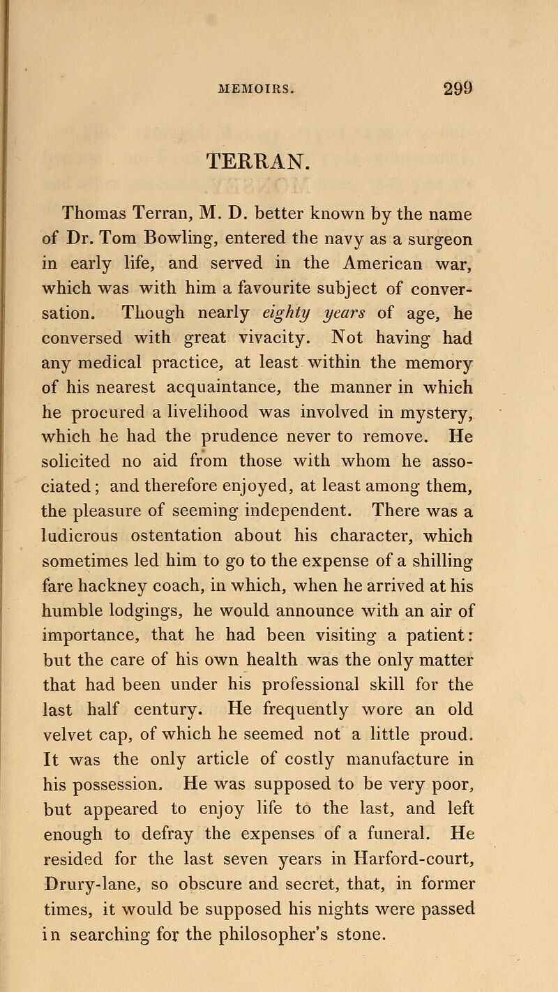 TERRAN. Thomas Terran, M. D. better known by the name of Dr. Tom Bowling, entered the navy as a surgeon in early life, and served in the American war, which was with him a favourite subject of conver- sation. Though nearly eighty years of age, he conversed with great vivacity. Not having had any medical practice, at least within the memory of his nearest acquaintance, the manner in which he procured a livelihood was involved in mystery, which he had the prudence never to remove. He solicited no aid from those with whom he asso- ciated ; and therefore enjoyed, at least among them, the pleasure of seeming independent. There was a ludicrous ostentation about his character, which sometimes led him to go to the expense of a shilling fare hackney coach, in which, when he arrived at his humble lodgings, he would announce with an air of importance, that he had been visiting a patient: but the care of his own health was the only matter that had been under his professional skill for the last half century. He frequently wore an old velvet cap, of which he seemed not a little proud. It was the only article of costly manufacture in his possession. He was supposed to be very poor, but appeared to enjoy life to the last, and left enough to defray the expenses of a funeral. He resided for the last seven years in Harford-court, Drury-lane, so obscure and secret, that, in former times, it would be supposed his nights were passed in searching for the philosopher's stone.