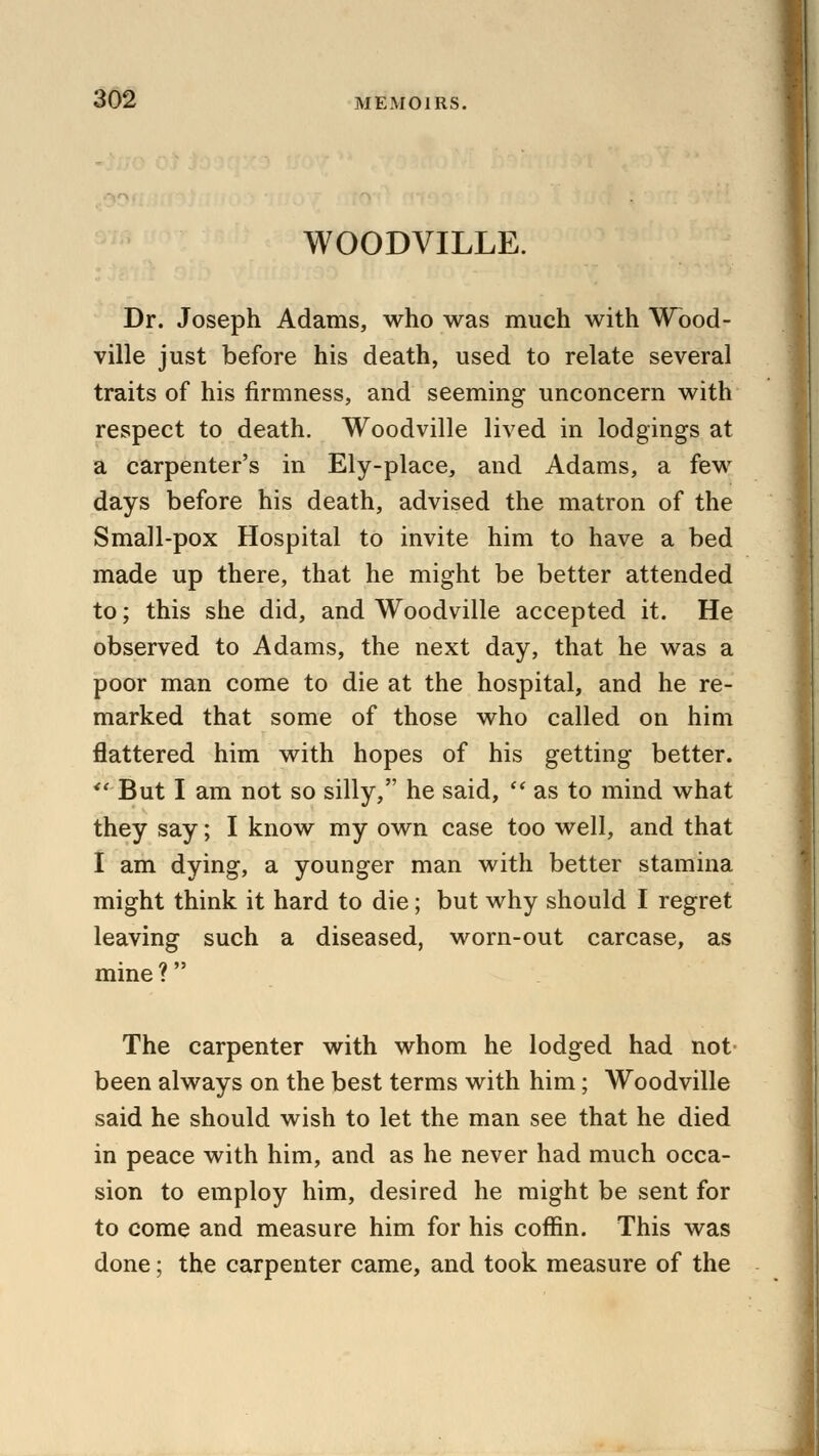 WOODVILLE. Dr. Joseph Adams, who was much with Wood- ville just before his death, used to relate several traits of his firmness, and seeming unconcern with respect to death. Woodville lived in lodgings at a carpenter's in Ely-place, and Adams, a few days before his death, advised the matron of the Small-pox Hospital to invite him to have a bed made up there, that he might be better attended to; this she did, and Woodville accepted it. He observed to Adams, the next day, that he was a poor man come to die at the hospital, and he re- marked that some of those who called on him flattered him with hopes of his getting better.  But I am not so silly, he said,  as to mind what they say; I know my own case too well, and that I am dying, a younger man with better stamina might think it hard to die; but why should I regret leaving such a diseased, worn-out carcase, as mine ? The carpenter with whom he lodged had not been always on the best terms with him; Woodville said he should wish to let the man see that he died in peace with him, and as he never had much occa- sion to employ him, desired he might be sent for to come and measure him for his coffin. This was done; the carpenter came, and took measure of the