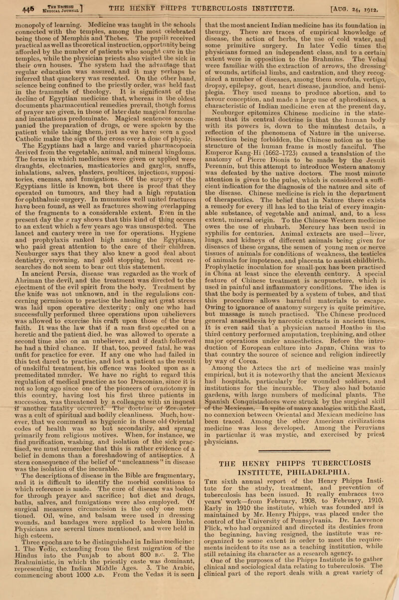 AA$i Thi Bnm3n 1 tnonopoly of learning. Medicine was taught in the schools connected with the temples, among the most celebrated being those of Memphis and Thebes. The pupils received practical as well as theoretical instruction, opportunity being afforded by the number of patients who sought care in the temples, while the physician priests also visited the sick in their own houses. The system had the advantage that regular education was assured, and it may perhaps be inferred that quackery was resented. On the other hand, science being confined to the priestly order, was held fast in the trammels of theology. It is significant of the decline of Egyptian medicine that, whereas in the oldest documents pharmaceutical remedies prevail, though forms of prayer are given, in those of later date magical formulae and incantations predominate. Magical sentences accom- panied the preparation of drugs, or were spoken by the patient while taking them, just as we have seen a good Catholic make the sign of the cross over a dose of physic. The Egyptians had a large and varied pharmacopoeia derived from the vegetable, animal, and mineral kingdoms. The forms in which medicines were given or applied were draughts, electuaries, masticatories and garglfis, snuffs, inhalations, salves, plasters, poultices, injections, supposi- tories, enemas, and fumigations. Of the surgery of the Egyptians little is known, but there is proof that they operated on tumours, and they had a high reputation for ophthalmic surgery. In mummies well united fractures have been found, as well as fractures showing overlapping of the fragments to a considerable extent. Even in the present day the x ray shows that this kind of thing occurs to an extent which a few years ago was unsuspected. The lancet and cautery were in use for operations. Hygiene and prophylaxis ranked high among the Egyptians, who paid great attention to the care of their children. Neuburger says that they also knew a good ileal about dentistry, crowning, and gold stopping, but recent re- searches do not seem to bear out this statement. In ancient Persia, disease was regarded as the work of Ahriman the devil, and the treatment was directed to the ejectment of the evil spirit from the body. Treatment by the knife was not unknown, and in the regulations con- cerning permission to practise the healing art great stress was laid upon operative dexterity; only one who had successfully performed three operations upon unbelievers was allowed to exercise his craft upon those of the true faith. It was the law that if a man first operated on a heretic and the patient died, he was allowed to operate a second time also on an unbeliever, and if death followed he had a third chance. If that, too, proved fatal, he was unfit for practice for ever. If any one who had failed in this test dared to practise, and lost a patient as the result of unskilful treatment, his offence was looked upon as a premeditated murder. We have no right to regard this regulation of medical practice as too Draconian, since it is not so long ago since one of the pioneers of ovariotomy in this country, having lost his first three patients in succession, was threatened by a colleague with in inquest if another fatality occurred. The doctrine of -Zoroaster was a cult of spiritual and bodily cleanliness. Much, how- ever, that we commend as hygienic in these old Oriental codes of health was so but secondarily, and sprang primarily from religious motives. When, for instance, we find purification, washing, and isolation of the sick prac- tised, we must remember that this is rather evidence of a belief in demons than a foreshadowing of antiseptics. A stern consequence of the belief of  uncleanness  in disease was the isolation of the incurable. The descriptions of disease in the Bible are fragmentary, and it is difficult to identify the morbid conditions to which reference is made. The cure of disease was looked for through prayer and sacrifice; but diet and drugs, baths, salves, and fumigations were also employed. Of surgical measures circumcision is the only one men- tioned. Oil, wine, and balsam were used in dressing wounds, and bandages were applied to broken limbs. Physicians are several times mentioned, and were held in high esteem. Three epochs are to be distinguished in Indian medicine: 1. The Vedic, extending from the first migration of the Hindus into the Punjab to about 800 B.C. 2. The Brahministic, in which the priestly caste was dominant, representing the Indian Middle Ages. 3. The Arabic, commencing about 1000 a.d. From the Vedas it is seen that the most ancient Indian medicine has its foundation in theurgy. There are traces of empirical knowledge of disease, the action of herbs, the use of cold water, and some primitive surgery. In later Yedic times the physicians formed an independent class, and to a certain extent were in opposition to the Brahmins. The Vedas were familiar with the extraction of arrows, the dressing of wounds, artificial limbs, and castration, and they recog- nized a number of diseases, among them scrofula, vertigo, dropsy, epilepsy, gout, heart disease, jaundice, and hemi- plegia. They used means to produce abortion, and to favour conception, and made a large use of aphrodisiacs, a characteristic of Indian medicine even at the present day. Neuburger epitomizes Chinese medicine in the state- ment that its central doctrine is that the human body with its powers is, down to the minutest details, a reflection of the phenomena of Nature in the universe. Dissection being forbidden, the Chinese notion as to the structure of the human frame is mostly fanciful. The Emperor Kang-Hi (1662-1723) caused a translation of the anatomy of Pierre Dionis to be made by the Jesuit Perennin, but this attempt to introduce Western anatomy was defeated by the native doctors. The most rninuto attention is given to the pulse, which is considered a suffi- cient indication for the diagnosis of the nature and site of the disease. Chinese medicine is rich in the department of therapeutics. The belief that in Nature there exists a remedy for every ill has led to the trial of every imagin- able substance, of vegetable and animal, and, to a less extent, mineral origin. To the Chinese Western medicine owes the use of rhubarb. Mercury has been used in syphilis for centuries. Animal extracts are used—liver, lungs, and kidneys of different animals being given for diseases of these organs, the semen of young men or nerve tissues of animals for conditions of weakness, the testicles of animals for impotence, and placenta to assist childbirth. Prophylactic inoculation for small-pox has been practised in China at least since the eleventh century. A special feature of Chinese treatment is acupuncture, which is used in painful and inflammatory conditions. The idea is that the body is permeated by a system of tubes, and that this procedure allows harmful materials to escape. Owing to ignorance of anatomy surgery is quite primitive, but massage is much practised. The Chinese produced general anaesthesia by narcotic extracts in ancient times. It is even said that a physician named Hoatho in the third century performed amputation, trephining, and other major operations under anaesthetics. Before the intro- duction of European culture into Japan, China was to that country the source of science and religion indirectly by way of Corea. Among the Aztecs the art of medicine was mainly empirical, but it is noteworthy that the ancient Mexicans had hospitals, particularly for wounded soldiers, and institutions for the incurable. They also had botanic gardens, with large numbers of medicinal plants. The Spanish Conquistadores were struck by the surgical skill of the Mexican)?, In spite of many analogies with the East, no connexion between Oriental and Mexican medicine has been traced. Among the other American civilizations medicine was less developed. Among the Peruvians in particular it was mystic, and exercised by priest physicians. THE HENRY PHIPPS TUBERCULOSIS INSTITUTE, PHILADELPHIA. The sixth annual report of the Henry Phipps Insti- tute for the study, treatment, and prevention of tuberculosis has been issued. It really embraces two years' work—from February, 1908, to February, 1910. Early in 1910 the institute, which was founded and is maintained by Mr. Henry Phipps, was placed under the control of the University of Pennsylvania. Dr. Lawrence Flick, who had organized and directed its destinies from the beginning, having resigned, the institute was re- organized to some extent in order to meet the require- ments incident to its use as a teaching institution, while still retaining its character as a research agency. One of the purposes of the Phipps Institute is to gather clinical and sociological data relating to tuberculosis. The clinical part of the report deals with a great variety of A