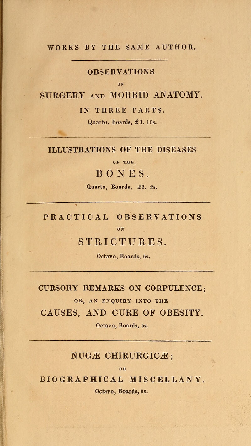 WORKS BY THE SAME AUTHOR. OBSERVATIONS IN SURGERY and MORBID ANATOMY. IN THREE PARTS. Quarto, Boards, £l. 10s. ILLUSTRATIONS OF THE DISEASES OF THE BONES. Quarto, Boards, £2. 2s. PRACTICAL OBSERVATIONS ON STRICTURES. Octavo, Boards, 5s. CURSORY REMARKS ON CORPULENCE; OR, AN ENQUIRY INTO THE CAUSES, AND CURE OF OBESITY. Octavo, Boards, 5s. NUGiE CHIRURGIOE; OK BIOGRAPHICAL MISCELLANY. Octavo, Boards, 9s.