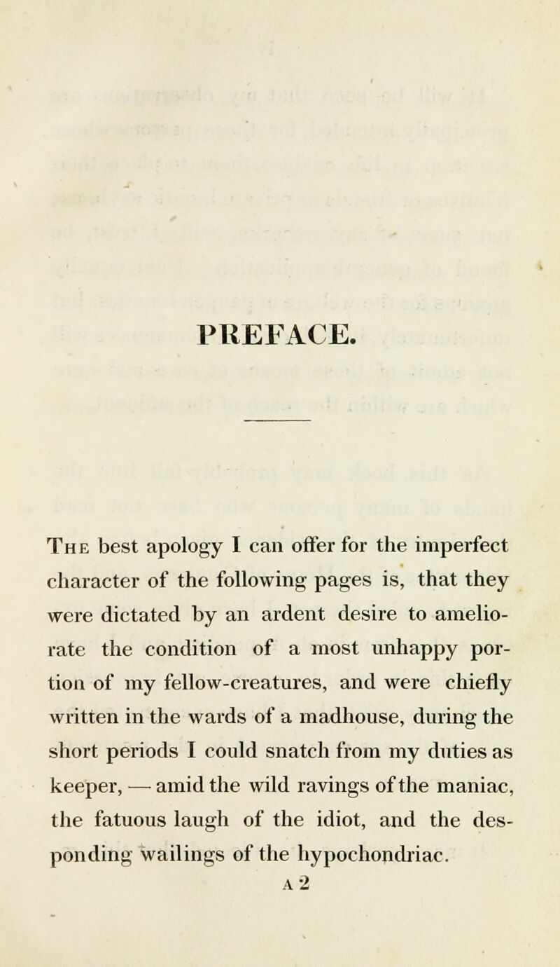 PREFACE. The best apology I can offer for the imperfect character of the following pages is, that they were dictated by an ardent desire to amelio- rate the condition of a most unhappy por- tion of my fellow-creatures, and were chiefly written in the wards of a madhouse, during the short periods I could snatch from my duties as keeper, — amid the wild ravings of the maniac, the fatuous laugh of the idiot, and the des- ponding wailings of the hypochondriac. a 2