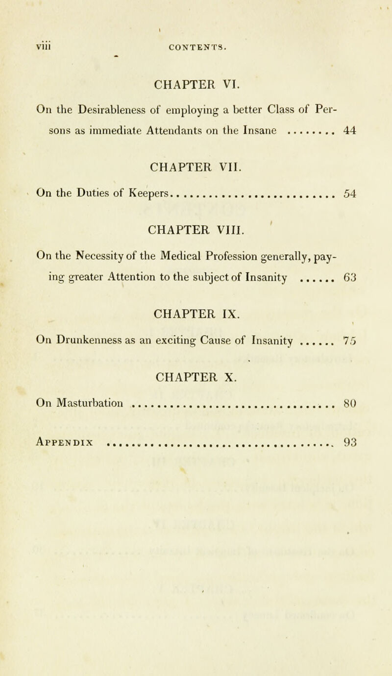 CHAPTER VI. On the Desirableness of employing a better Class of Per- sons as immediate Attendants on the Insane 44 CHAPTER VII. On the Duties of Keepers 54 CHAPTER VIII. On the Necessity of the Medical Profession generally, pay- ing greater Attention to the subject of Insanity 63 CHAPTER IX. On Drunkenness as an exciting Cause of Insanity ir> CHAPTER X. On Masturbation 80 Appendix , 93