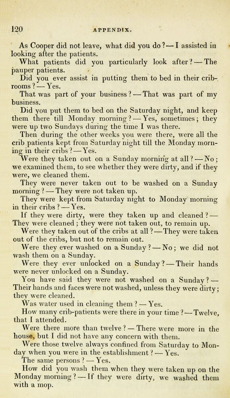 As Cooper did not leave, what did you do?—I assisted in looking after the patients. What patients did you particularly look after? — The pauper patients. Did you ever assist in putting them to bed in their crib- rooms ? — Yes. That was part of your business? — That was part of my business. Did you put them to bed on the Saturday night, and keep them there till Monday morning ? — Yes, sometimes; they were up two Sundays during the time I was there. Then during the other weeks you were there, were all the crib patients kept from Saturday night till the Monday morn- ing in their cribs ? — Yes. Were they taken out on a Sunday morning at all ? — No ; we examined them, to see whether they were dirty, and if they were, we cleaned them. They were never taken out to be washed on a Sunday morning 1 — They were not taken up. They were kept from Saturday night to Monday morning in their cribs ? — Yes. If they were dirty, were they taken up and cleaned 1 ■— They were cleaned; they were not taken out, to remain up. Were they taken out of the cribs at all ?—They were taken out of the cribs, but not to remain out. Were they ever washed on a Sunday ? — No; we did not wash them on a Sunday. Were they ever unlocked on a Sunday? — Their hands were never unlocked on a Sunday. You have said they were not washed on a Sunday? — Their hands and faces were not washed, unless they were dirty; they were cleaned. Was water used in cleaning them ? —■ Yes. How many crib-patients were there in your time ?—Twelve, that I attended. Were there more than twelve ? — There were more in the house, but I did not have any concern with them. Were those twelve always confined from Saturday to Mon- day when you were in the establishment ? — Yes. The same persons ? — Yes. How did you wash them when they were taken up on the Monday morning ? — If they were dirty, we washed them with a mop.