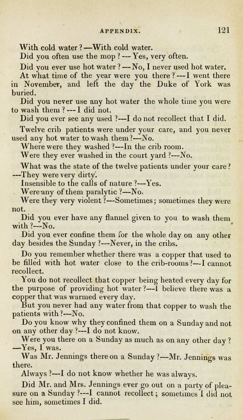 With cold water ? —With cold water. Did you often use the mop ? — Yes, very often. Did you ever use hot water ? —No, I never used hot water. At what time of the year were you there?—I went there in November, and left the day the Duke of York was buried. Did you never use any hot water the whole time you were to wash them ? — I did not. Did you ever see any used ?—I do not recollect that I did. Twelve crib patients were under your care, and you never used any hot water to wash them?—No. Where were they washed?—In the crib room. Were they ever washed in the court yard 1—No. What was the state of the twelve patients under your care ? —They were very dirty'. Insensible to the calls of nature ?—Yes. Were any of them paralytic?—No. Were they very violent?—Sometimes; sometimes they were not. Did you ever have any flannel given to you to wash them with ?—No. Did you ever confine them for the whole day on any other day besides the Sunday ?—Never, in the cribs. Do you remember whether there was a copper that used to be filled with hot water close to the crib-rooms?—I cannot recollect. You do not recollect that copper being heated every day for the purpose of providing hot water ?—1 believe there was a copper that was warmed every day. But you never had any water from that copper to wash the patients with?—No. Do you know why they confined them on a Sunday and not on any other day ?—I do not know. Were you there on a Sunday as much as on any other day ? —Yes, I was. Was Mr. Jennings thereon a Sunday?—Mr. Jennings was there. Always ?—I do not know whether he was always. Did Mr. and Mrs. Jennings ever go out on a party of plea- sure on a Sunday ?—I cannot recollect; sometimes I did not see him, sometimes I did.