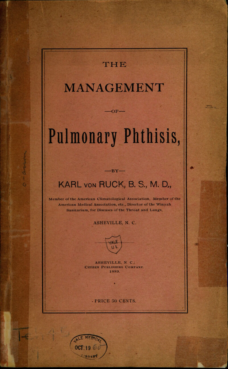 MANAGEMENT -OF- Pulmonary Phthisis, -BY- KARL von RUCK, B. S., M. U, Member of the American Climatologieal Association, Member of the American Medical Association, etc.. Director of the Winy ah Sanitarium, for Diseases of the Throat and Lun^s, ASHEVILLE, N. C. ASHEVILLE. NO: Citizen Publishing Company. 1889.