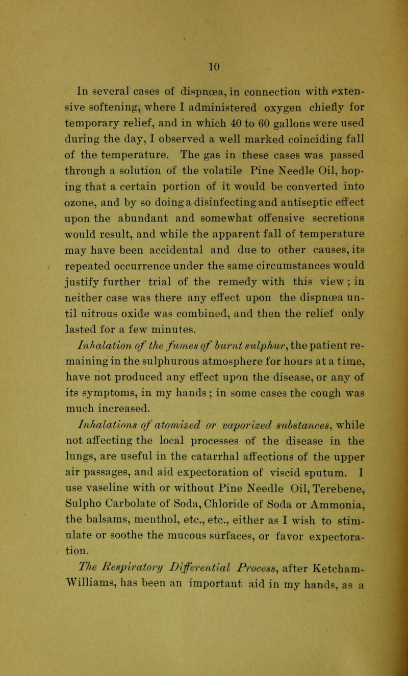 In several cases of dispncea, in connection with exten- sive softening, where I administered oxygen chiefly for temporary relief, and in which 40 to 60 gallons were used during the day, I observed a well marked coinciding fall of the temperature. The gas in these cases was passed through a solution of the volatile Pine Needle Oil, hop- ing that a certain portion of it would be converted into ozone, and by so doing a disinfecting and antiseptic effect upon the abundant and somewhat offensive secretions would result, and while the apparent fall of temperature may have been accidental and due to other causes, its repeated occurrence under the same circumstances would justify further trial of the remedy with this view; in neither case was there any effect upon the dispncea un- til nitrous oxide was combined, and then the relief only lasted for a few minutes. Inhalation of the fumes of burnt sulphur, the patient re- maining in the sulphurous atmosphere for hours at a time, have not produced any effect upon the disease, or any of its symptoms, in my hands; in some cases the cough was much increased. Inhalations of atomized or vaporized substances, while not affecting the local processes of the disease in the lungs, are useful in the catarrhal affections of the upper air passages, and aid expectoration of viscid sputum. I use vaseline with or without Pine Needle Oil, Terebene, Sulpho Carbolate of Soda, Chloride of Soda or Ammonia, the balsams, menthol, etc., etc., either as I wish to stim- ulate or soothe the mucous surfaces, or favor expectora- tion. The Respiratory Differential Process, after Ketcham- Williams, has been an important aid in my hands, as a