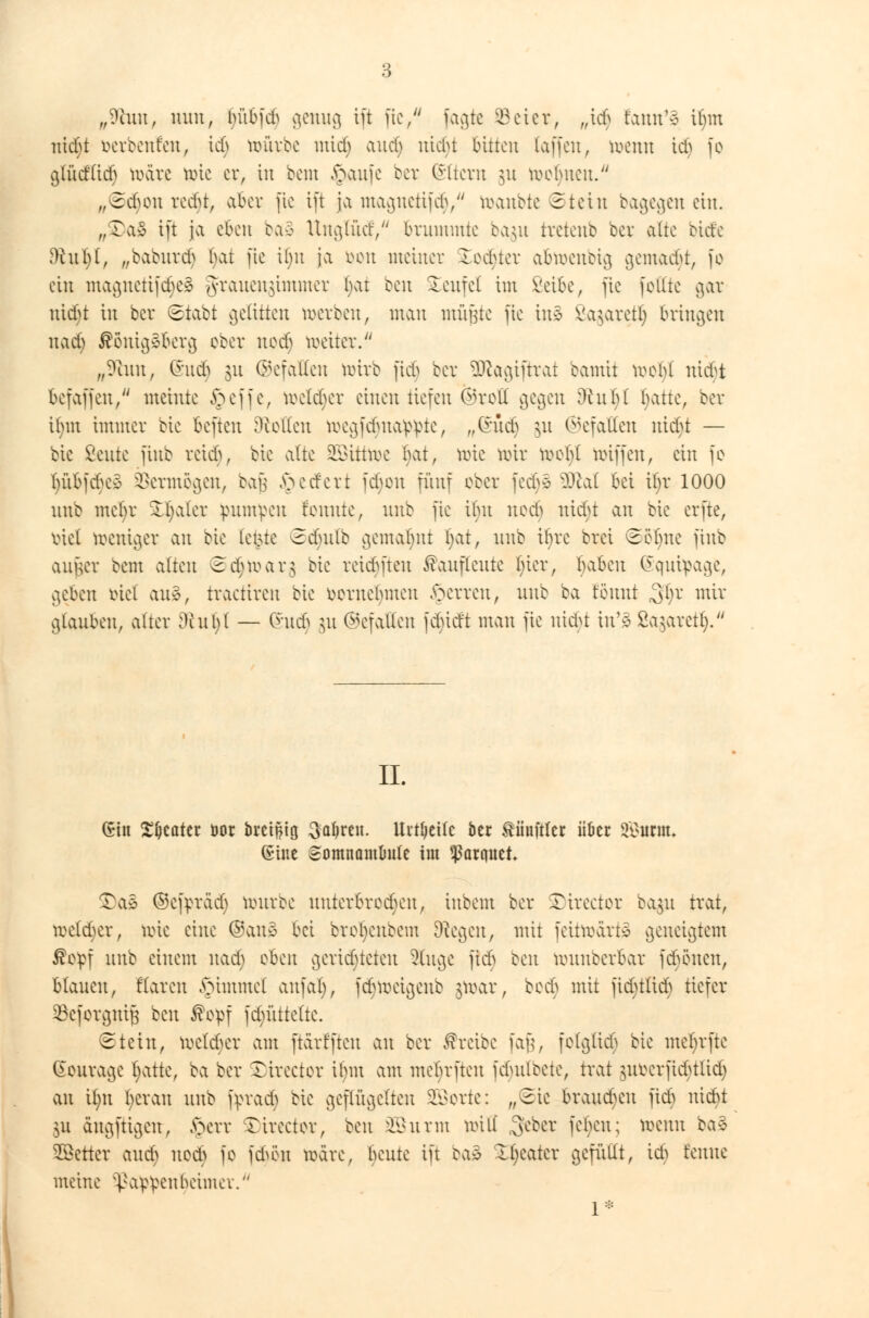 „9hm, nun, bübftf genug ift ftc, jagte 93eier, „icb fann'e Unn ni<$t aerbenfeu, icf> würbe mid) aucf> nicht bitten (äffen, wenn ici^ je gtüdlicb märe tote er, in bem £aufe bei: Altern ]\i rechnen. „©efien redjt, aber fic tft ja magnetifc^, wanbte ©tetn bagegen ein. „£>a8 tft ja eben ba§ Unglütf/ brummte ba$u tretenb ber alte biefe $htl)l, „baburdj i)o.i ftc ilm ja von meiner Rechter abwenbtg gemalt, fo ein magnetifdjeä Jrauengimmer bat ben teufet im Seibe, fic feilte gar utebt in ber ©tobt gelitten roevbeu, man müßte fic ins Va^arctl) bringen nad> Königsberg ober nodj weiter. „9hm, (Sud) 31t ©efallen wirb ftch ber Sftagiftrat bamii woljl nidt befaffen, meinte §effe, mekher einen tiefen Ojrell gegen Dhthl hatte, ber if)tn immer bie befteu Dielten Wegfdjnappte, „(h'tcb §u Gefallen uiebt — bic Beute jinb reidj, bie alte Sßittwe i\\i, Wte mir mehl wiffen, ein fe tnäbfcbe* Vermögen, bau federt febeu fünf ober fcct)e Mai bei itvr 1000 unb metyr 33jaler pumpen fenute, unb ftc ihn neeb nicht an bie erfte, riet weniger an bie letzte ©djulb gemannt t)at, unb ihre brei Sehne jinb außer bem alten Sdjwarg bie reidüeu Kaupeute hier, haben Squipage, geben eiet aue, traetiren bie eernebmen sperren, unb ba rennt 31)? mir glauben, alter Den 1)1 — (Sudj §u (Gefallen fchidt man fic nifyt in'» Sagaretlj.'' IL Gin Sweater bor bret^itj Saljreit. Urteile ber ^iinftler über Smm (Sine Somnamlmte im Ranntet $)a$ ©cfpräcb mürbe unterbrechen, inbem ber Xireeter ba#i trat, rectaler, wie eine ®au3 bei broljenbem biegen, mit fettwartö geneigtem $cpf unb einem uatf; eben geridjteten Singe fieb een wunberbar fdumen, blauen, Haren §immel auf ah), fdjweigenb &war, beer) mit fichtlicb tiefer SBeforgniß ben Kopf jdjüttelte. ©tein, meiner am ftärffteu an ber Kreibe faß, folglich bie mebrfte (Sourage Ijatte, ba ber SDirector it)m am mchrfren fdjulbete, trat §ufcerjidjtlidj an Ujn heran unb fprach bie geflügelten SBorte: „2ic brausen fich nicht \u dngftigen, £err Sttrector, ben üfißurm und ^eber fehen; wenn baä Werter audj nod) fe frten märe, beute ift baS XJjeatcr gefüllt, ich renne meine Pappenheimer. 1*